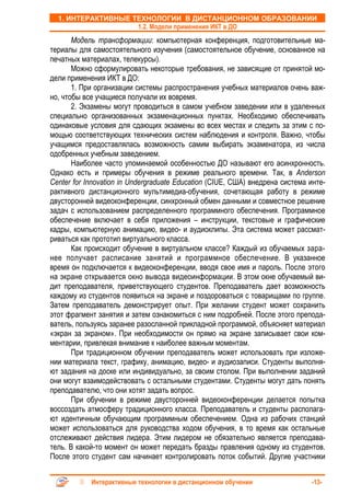 1. ИНТЕРАКТИВНЫЕ ТЕХНОЛОГИИ В ДИСТАНЦИОННОМ ОБРАЗОВАНИИ
                    1.2. Модели применения ИКТ в ДО
       Модель трансформации: компьютерная конференция, подготовительные ма-
териалы для самостоятельного изучения (самостоятельное обучение, основанное на
печатных материалах, телекурсы).
       Можно сформулировать некоторые требования, не зависящие от принятой мо-
дели применения ИКТ в ДО:
       1. При организации системы распространения учебных материалов очень важ-
но, чтобы все учащиеся получали их вовремя.
       2. Экзамены могут проводиться в самом учебном заведении или в удаленных
специально организованных экзаменационных пунктах. Необходимо обеспечивать
одинаковые условия для сдающих экзамены во всех местах и следить за этим с по-
мощью соответствующих технических систем наблюдения и контроля. Важно, чтобы
учащимся предоставлялась возможность самим выбирать экзаменатора, из числа
одобренных учебным заведением.
       Наиболее часто упоминаемой особенностью ДО называют его асинхронность.
Однако есть и примеры обучения в режиме реального времени. Так, в Anderson
Center for Innovation in Undergraduate Education (CIUE, США) внедрена система инте-
рактивного дистанционного мультимедиа-обучения, сочетающая работу в режиме
двусторонней видеоконференции, синхронный обмен данными и совместное решение
задач с использованием распределенного программного обеспечения. Программное
обеспечение включает в себя приложения – инструкции, текстовые и графические
кадры, компьютерную анимацию, видео- и аудиоклипы. Эта система может рассмат-
риваться как прототип виртуального класса.
       Как происходит обучение в виртуальном классе? Каждый из обучаемых зара-
нее получает расписание занятий и программное обеспечение. В указанное
время он подключается к видеоконференции, вводя свое имя и пароль. После этого
на экране открывается окно вывода видеоинформации. В этом окне обучаемый ви-
дит преподавателя, приветствующего студентов. Преподаватель дает возможность
каждому из студентов появиться на экране и поздороваться с товарищами по группе.
Затем преподаватель демонстрирует опыт. При желании студент может сохранить
этот фрагмент занятия и затем ознакомиться с ним подробней. После этого препода-
ватель, пользуясь заранее разосланной прикладной программой, объясняет материал
«экран за экраном». При необходимости он прямо на экране записывает свои ком-
ментарии, привлекая внимание к наиболее важным моментам.
       При традиционном обучении преподаватель может использовать при изложе-
нии материала текст, графику, анимацию, видео- и аудиозаписи. Студенты выполня-
ют задания на доске или индивидуально, за своим столом. При выполнении заданий
они могут взаимодействовать с остальными студентами. Студенты могут дать понять
преподавателю, что они хотят задать вопрос.
       При обучении в режиме двусторонней видеоконференции делается попытка
воссоздать атмосферу традиционного класса. Преподаватель и студенты располага-
ют идентичным обучающим программным обеспечением. Одна из рабочих станций
может использоваться для руководства ходом обучения, в то время как остальные
отслеживают действия лидера. Этим лидером не обязательно является преподава-
тель. В какой-то момент он может передать бразды правления одному из студентов.
После этого студент сам начинает контролировать поток событий. Другие участники


            Интерактивные технологии в дистанционном обучении                 -13-
 