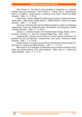 БИБЛИОГРАФИЧЕСКИЙ СПИСОК


        Ahern Terence C., The effect of social grounding on collaboration in a computer-
mediated small group discussion / Ahern Terence C., Thomas Julie A., Tallent-Runnels
Mary K., Lan William Y., Cooper Sandra, Lu Xiaoming, Cyrus Jacqui // Internet and Higher
Education. – 2006. – 9. – P. 37–46.
        Howell Scott L. Seven strategies for enabling faculty success in distance education /
Howell Scott L., Saba Farhad, Lindsay Nathan K., Williams Peter B. // Internet and Higher
Education. – 2004. – 7. – P. 33–49.
        Song Liyan. Improving online learning: Student perceptions of useful and challenging
characteristics / Song Liyan, Singleton Ernise S., Hill Janette R., Koh Myung Hwa // Internet
and Higher Education. – 2004. – 7. – P. 59–70.
        Johnson J. L. Distance Education: The Complete Guide to Design, Delivery, and Im-
provement. / Johnson J. L. – New York: Teachers College Press. – 2003. – 230 p.
        Langstona Marc. Linking to journal articles in an online teaching environment: The
persistent link, DOI, and OpenURL / Langstona Marc, Tyler James // Internet and Higher
Education. – 2004. – 7. – P. 51–58.
        Hislopa Gregory W. A study of faculty effort in online teaching / Hislopa Gregory W.,
Ellis Heidi J.C. // Internet and Higher Education. – 2004. – 7. – P. 15–31.
        Baker Jason D. An investigation of relationships among instructor immediacy and af-
fective and cognitive learning in the online classroom / Baker Jason D. // Internet and
Higher Education. – 2004. – 7. – P. 1–13.




             Интерактивные технологии в дистанционном обучении                         -130-
 