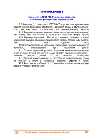 ПРИЛОЖЕНИЕ 1
               Извлечения из ГОСТ 7.32–91, имеющие отношение
                 к технологии формирования содержания ЭОР

       2.1. Аннотация (в соответствии с ГОСТ 7.0–77) – краткая характеристика произ-
ведения печати с точки зрения содержания, назначения, формы и других особенно-
стей. Аннотация носит пояснительный или рекомендательный характер.
      3.4.1. Содержание включает введение, наименование всех разделов, подразде-
лов, пунктов (если они имеются) и заключение с указанием номеров страниц.
      3.5.1. Перечень сокращений. …Малораспространенные сокращения, условные
обозначения, символы, единицы и специфические термины должны быть представ-
лены               в               виде              отдельного              списка.
      3.9. Список использованных источников. Список должен содержать сведения об
источниках,         использованных          при         составлении         работы.
      4.11. Перечень сокращений, условных обозначений, символов должен распола-
гаться столбцом. Слева в алфавитном порядке приводят сокращения, условные обо-
значения,      символы,       справа      –    их      детальную      расшифровку.
      4.12. Сведения об источниках следует располагать в порядке появления ссылок
на источник в тексте и нумеровать арабскими цифрами с точкой.
      4.2.3. Иллюстрации и таблицы, расположенные на отдельных листах включают
в общую нумерацию страниц книги.




            Интерактивные технологии в дистанционном обучении                 -131-
 