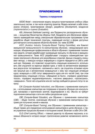 ПРИЛОЖЕНИЕ 2
                            Термины и определения

       ADDIE Model – классическая модель процесса проектирования учебных (обра-
зовательных) систем, в том числе e-learning проектов. Модель включает в себя этапы:
анализ (Analysis), проектирование (Design), разработка (Development), внедрение
(Implementation) и оценка (Evaluation).
       ADL (Advanced Distributed Learning), или Продвинутое распределенное обуче-
ние, – инициатива Министерства обороны США. Внедряется для обеспечения эффек-
тивного взаимодействия между электронными образовательными программами путем
разработки общей технической структуры, содержащей контент в форме доступных
для повторного использования объектов обучения. См. также SCORM.
       AICC (Aviation Industry Computer-Based Training Committee), или Комитет
авиационной промышленности по компьютерному обучению, –международная орга-
низация, объединяющая профессионалов в области обучения с применением техниче-
ских средств, которая разрабатывает руководящие принципы по обучению в авиацион-
ной промышленности. Также AICC разрабатывает стандарты взаимодействия про-
грамм электронного обучения для разнообразных отраслей. Данные стандарты описы-
вают методы, с помощью которых информация о студенте передается из LMS в учеб-
ный курс. Например, это позволяет осуществлять следующие возможности: использо-
вать имя слушателя на экранных формах курса, а также на автоматически формируе-
мых результатах тестирования; «запоминать» место, где слушатель остановил изуче-
ние прошлый раз и автоматически возвращаться к нему при следующей активации
курса; возвращать в LMS статус завершенности курса или его частей (тем), при этом
предусмотрены следующие статусы: «обращений не было», «пройдено удовлетвори-
тельно», «пройдено неудовлетворительно», «частично завершено», «просмотрено»,
«завершено». После чего слушателю или его тьютору сообщается данный статус по за-
просу.
       CAI (Computer-Assisted Instruction), или Обучение с применением компьюте-
ра, – использование компьютера как посредника в процессе обучения для консульта-
ций, тренировок и практических занятий, моделирования и игр. Обычно не требует
подключения компьютера к сети или любых ресурсов вне курса.
       CBE (Computer-Based Education), или Обучение с применением компьютера
(СВЕ) – общее понятие, означающее обучение с применением компьютерных про-
грамм для получения знаний и навыков.
       СВТ (Computer-Based Training), или Обучение с применением компьютера –
общий термин для определения использования компьютеров в целях обучения, а так-
же управления процессом обучения и поглощения знаний. Включает в себя CAI и CMI.
       CLO (Chief Learning Officer) – главный директор по обучению персонала, в ос-
новные обязанности которого входит стратегическое развитие человеческого капита-
ла.




            Интерактивные технологии в дистанционном обучении                -132-
 