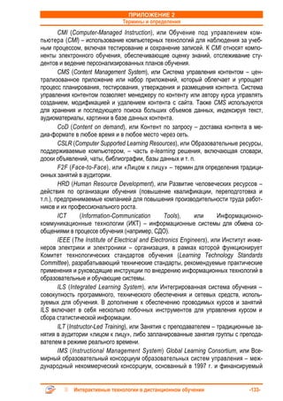 ПРИЛОЖЕНИЕ 2
                                Термины и определения
        CMI (Computer-Managed Instruction), или Обучение под управлением ком-
пьютера (CMI) – использование компьютерных технологий для наблюдения за учеб-
ным процессом, включая тестирование и сохранение записей. К CMI относят компо-
ненты электронного обучения, обеспечивающие оценку знаний, отслеживание сту-
дентов и ведение персонализированных планов обучения.
        CMS (Content Management System), или Система управления контентом – цен-
трализованное приложение или набор приложений, который облегчает и упрощает
процесс планирования, тестирования, утверждения и размещения контента. Система
управления контентом позволяет менеджеру по контенту или автору курса управлять
созданием, модификацией и удалением контента с сайта. Также CMS используются
для хранения и последующего поиска больших объемов данных, индексируя текст,
аудиоматериалы, картинки в базе данных контента.
        CoD (Content on demand), или Контент по запросу – доставка контента в ме-
диа-формате в любое время и в любое место через сеть.
        CSLR (Computer Supported Learning Resources), или Образовательные ресурсы,
поддерживаемые компьютером, – часть e-learning решения, включающая словари,
доски объявлений, чаты, библиографии, базы данных и т. п.
        F2F (Face-to-Face), или «Лицом к лицу» – термин для определения традици-
онных занятий в аудитории.
        HRD (Human Resource Development), или Развитие человеческих ресурсов –
действия по организации обучения (повышение квалификации, переподготовка и
т.п.), предпринимаемые компанией для повышения производительности труда работ-
ников и их профессионального роста.
        ICT       (Information-Communication       Tools),     или      Информационно-
коммуникационные технологии (ИКТ) – информационные системы для обмена со-
общениями в процессе обучения (например, СДО).
        IEEE (The Institute of Electrical and Electronics Engineers), или Институт инже-
неров электрики и электроники – организация, в рамках которой функционирует
Комитет технологических стандартов обучения (Learning Technology Standards
Committee), разрабатывающий технические стандарты, рекомендуемые практические
применения и руководящие инструкции по внедрению информационных технологий в
образовательные и обучающие системы.
        ILS (Integrated Learning System), или Интегрированная система обучения –
совокупность программного, технического обеспечения и сетевых средств, исполь-
зуемых для обучения. В дополнение к обеспечению проводимых курсов и занятий
ILS включает в себя несколько побочных инструментов для управления курсом и
сбора статистической информации.
        ILT (Instructor-Led Training), или Занятия с преподавателем – традиционные за-
нятия в аудитории «лицом к лицу», либо запланированные занятия группы с препода-
вателем в режиме реального времени.
        IMS (Instructional Management System) Global Learning Consortium, или Все-
мирный образовательный консорциум образовательных систем управления – меж-
дународный некоммерческий консорциум, основанный в 1997 г. и финансируемый


             Интерактивные технологии в дистанционном обучении                    -133-
 