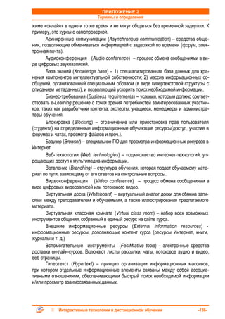 ПРИЛОЖЕНИЕ 2
                              Термины и определения
жиме «онлайн» в одно и то же время и не могут общаться без временной задержки. К
примеру, это курсы с самопроверкой.
       Асинхронные коммуникации (Asynchronous communication) – средства обще-
ния, позволяющие обмениваться информацией с задержкой по времени (форум, элек-
тронная почта).
       Аудиоконференция (Audio conference) – процесс обмена сообщениями в ви-
де цифровых звукозаписей.
       База знаний (Knowledge base) – 1) специализированная база данных для хра-
нения компонентов интеллектуальной собственности; 2) массив информационных со-
общений, организованный специальным образом (в виде гипертекстовой структуры с
описанием метаданных), и позволяющий ускорить поиск необходимой информации.
       Бизнес-требования (Business requirements) – условия, которым должно соответ-
ствовать е-Learning решение с точки зрения потребностей заинтересованных участни-
ков, таких как разработчики контента, эксперты, учащиеся, менеджеры и администра-
торы обучения.
       Блокировка (Blocking) – ограничение или приостановка прав пользователя
(студента) на определенные информационные обучающие ресурсы(доступ, участие в
форумах и чатах, просмотр файлов и проч.).
       Браузер (Browser) – специальное ПО для просмотра информационных ресурсов в
Интернет.
       Веб-технологии (Web technologies) – подмножество интернет-технологий, уп-
рощающих доступ к мультимедиа-информации.
       Ветвление (Branching) – структура обучения, которая подает обучаемому мате-
риал по пути, зависящему от его ответов на контрольные вопросы.
       Видеоконференция (Video conference) – процесс обмена сообщениями в
виде цифровых видеозаписей или потокового видео.
       Виртуальная доска (Whiteboard) – виртуальный аналог доски для обмена запи-
сями между преподавателем и обучаемыми, а также иллюстрирования предлагаемого
материала.
       Виртуальная классная комната (Virtual class room) – набор всех возможных
инструментов общения, собранный в единый ресурс на сайте курса.
       Внешние информационные ресурсы (External information resources) -
информационные ресурсы, дополняющие контент курса (ресурсы Интернет, книги,
журналы и т. д.)
       Вспомогательные инструменты (FaciMtative tools) – электронные средства
доставки он-лайн-курсов. Включают листы рассылки, чаты, потоковое аудио и видео,
веб-страницы.
       Гипертекст (Hypertext) – принцип организации информационных массивов,
при котором отдельные информационные элементы связаны между собой ассоциа-
тивными отношениями, обеспечивающими быстрый поиск необходимой информации
и/или просмотр взаимосвязанных данных.




            Интерактивные технологии в дистанционном обучении                -136-
 