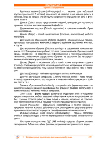 ПРИЛОЖЕНИЕ 2
                              Термины и определения
       Групповое задание (проект) (Group project) –      задание для небольшой
группы студентов (до 5 человек), нацеленное на развитие у них навыков работы в
команде, когда за каждым членом группы закрепляется определенная роль и функ-
ции в проекте.
       Данные (Data) – форма представления сведений, пригодная для постоянного
хранения, передачи и автоматизированной обработки.
       Дидактические подходы (Didactic approaches) – принципы и способы обуче-
ния, преподавания.
       Дизайн (Design) – способ представления (описания, демонстрации) учебного
материала.
       Дистанционное образование (Distance education) – образовательный процесс,
при котором преподаватель и обучаемый разделены временем, расстоянием или и тем,
и другим
       Дистанционное обучение (Distance learning) – в современном понимании яв-
ляется способом организации учебного процесса с использованием образовательной
среды, основанной на современных информационных и телекоммуникационных
технологиях, позволяющих осуществлять обучение на расстоянии без непосредст-
венного контакта между преподавателем и учащимся.
       Доклад (Report) – письменная работа или/и устное выступление студента
(группы) с описанием результатов изучения дополнительных материалов и источников
на заданную преподавателем тему с целью обсуждения новых фактов, идей и подхо-
дов.
       Доставка (Delivery) – любой метод передачи контента к обучаемым.
       Доступ к обучающим материалам (Learning materials access) – право пользо-
вателя (студента) открывать, просматривать и копировать обучающие ресурсы (фай-
лы, текст и т.д.).
       Заочное образование (Instruction by correspondence) – форма подготовки спе-
циалистов высшей и средней квалификации без отрыва от трудовой деятельности с
самостоятельным изучением учебных материалов.
       Зачет (Test) – форма проверки выполнения студентами вузов и учащимися
средних специальных учебных заведений лабораторных и расчетно-графических ра-
бот, курсовых проектов (работ), а также знаний и навыков, полученных на практиче-
ских и семинарских занятиях, в процессе учебной и производственной практики
       Знания (Knowledge) – совокупность представлений и понятий человека о
предметах, явлениях и законах действительности, формируемых в результате целена-
правленного педагогического процесса, самообразования и жизненного опыта.
       Индивидуализация курса (Course individualization) – процесс подготовки
учебных материалов курса с учетом индивидуальных особенностей конкретного сту-
дента.
       Инструменты (подсистемы) СДО (IMS modules) – средства общения, системы
тестирования, библиотеки, обмен файлами, встроенная электронная почта и проч.




            Интерактивные технологии в дистанционном обучении                -137-
 