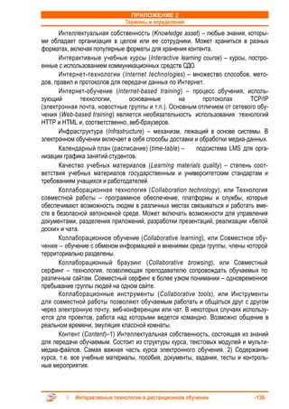 ПРИЛОЖЕНИЕ 2
                              Термины и определения
       Интеллектуальная собственность (Knowledge asset) – любые знания, которы-
ми обладает организация в целом или ее сотрудники. Может храниться в разных
форматах, включая популярные форматы для хранения контента.
       Интерактивные учебные курсы (Interactive learning course) – курсы, постро-
енные с использованием коммуникационных средств СДО.
       Интернет-технологии (Internet technologies) – множество способов, мето-
дов, правил и протоколов для передачи данных по Интернет.
       Интернет-обучение (Internet-based training) – процесс обучения, исполь-
зующий         технологии,      основанные       на      протоколах        TCP/IP
(электронная почта, новостные группы и т.п.). Основным отличием от сетевого обу-
чения (Web-based training) является необязательность использования технологий
HTTP и HTML и, соответственно, веб-браузеров.
       Инфраструктура (Infrastructure) – механизм, лежащий в основе системы. В
электронном обучении включает в себя способы доставки и обработки медиа-данных.
       Календарный план (расписание) (time-table) –    подсистема LMS для орга-
низации графика занятий студентов.
       Качество учебных материалов (Learning materials quality) – степень соот-
ветствия учебных материалов государственным и университетским стандартам и
требованиям учащихся и работодателей.
       Коллаборационная технология (Collaboration technology), или Технология
совместной работы – программное обеспечение, платформы и службы, которые
обеспечивают возможность людям в различных местах связываться и работать вме-
сте в безопасной автономной среде. Может включать возможности для управления
документами, разделения приложений, разработки презентаций, реализации «белой
доски» и чата.
       Коллаборационное обучение (Collaborative learning), или Совместное обу-
чение – обучение с обменом информацией и мнениями среди группы, члены которой
территориально разделены.
       Коллаборационный браузинг (Collaborative browsing), или Совместный
серфинг – технология, позволяющая преподавателю сопровождать обучаемых по
различным сайтам. Совместный серфинг в более узком понимании – одновременное
пребывание группы людей на одном сайте.
       Коллаборационные инструменты (Collaborative tools), или Инструменты
для совместной работы позволяют обучаемым работать и общаться друг с другом
через электронную почту, веб-конференции или чат. В некоторых случаях использу-
ются для проектов, работа над которыми ведется командно. Возможно общение в
реальном времени, эмуляция классной комнаты.
       Контент (Content)–1) Интеллектуальная собственность, состоящая из знаний
для передачи обучаемым. Состоит из структуры курса, текстовых модулей и мульти-
медиа-файлов. Самая важная часть курса электронного обучения. 2) Содержание
курса, т.е. все учебные материалы, пособия, документы, задания, тесты и контроль-
ные мероприятия.



            Интерактивные технологии в дистанционном обучении               -138-
 