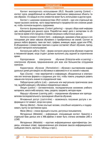 ПРИЛОЖЕНИЕ 2
                              Термины и определения
       Контент многократного использования (RLO, Reusable Learning Content) –
контент курса, раздробленный на небольшие тематически завершенные объекты та-
ким образом, что каждый из этих элементов может быть использован в другом курсе.
       Контент с широкими возможностями (Rich content) – курс или отдельный ма-
териал высокого качества, часто представленный в продвинутом или сложном дизай-
не, чтобы логически выделить содержимое.
       Контента формирование (Content gathering) – процесс сбора всей информа-
ции, необходимой для данного курса. Разработчик имеет дело с экспертами по об-
ластям во время этого процесса, отсеивая ненужные и избыточные данные.
       Контента элемент (Content item) – информация, хранимая в базе данных и ис-
пользуемая для связи навыков обучаемого и приобретенных им знаний. Состоит из
данных любого формата, таких как текст, графика, анимация, видео, аудио или HTML.
В объединении с элементами практики и оценки составляет объект обучения, пригод-
ный для повторного использования.
       Контрольная работа (Test) – форма контроля результатов обучения студентов
в письменной форме, когда студент должен выполнить ряд заданий за ограниченное
время.
       Корпоративное       электронное      обучение (Enterprise-wide e-Learning) –
электронное обучение, предназначенное для всех или большинства сотрудников
компании.
       Коррективное обучение (Remediation) – обучение с выставлением индиви-
дуальных целей для каждого из обучаемых в зависимости от из знаний и навыков.
       Курс (Course) – план мероприятий и информация, объединенные в электрон-
ном или печатном формате и созданные для того, чтобы помочь учащемуся развить
навыки или получить знания по определенной теме.
       Лабораторная работа (Lab) – реальное или виртуальное практическое заня-
тие, вырабатывающее у обучаемых определенные навыки.
       Лекция (Lection) – систематическое, последовательное изложение учебного
материала, какого-либо вопроса, темы, раздела, предмета, методов науки.
       Маршрут обучения (Learning path) – определенная обучаемым или препода-
вателем последовательность прохождения объектов обучения.
       Мгновенный доступ (Just-in-time) – возможность получения доступа к ин-
формации в тот момент, когда она нужна.
       Ментор (Mentor) – более опытный человек, способный направлять и поддер-
живать группу на протяжении курса.
       Меню (Menu) – список функций и ссылок, доступных пользователю.
       Метаданные (Metadata) – информация, описывающая контент. Хранится в
отдельной базе данных или в XML-файлах и может быть считана системами LMS и
LCMS.
       Метаданные (Metadata) – короткие информационные идентификаторы (ин-
дексы, ключевые слова), предназначенные для описания смысла информационного
сообщения (текста, картинки, таблицы и проч.).


            Интерактивные технологии в дистанционном обучении                -139-
 
