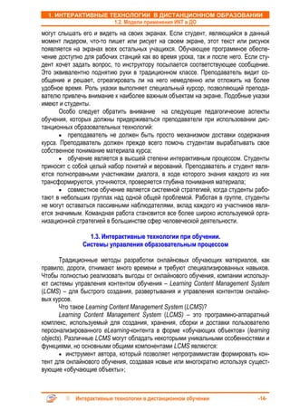 1. ИНТЕРАКТИВНЫЕ ТЕХНОЛОГИИ В ДИСТАНЦИОННОМ ОБРАЗОВАНИИ
                    1.2. Модели применения ИКТ в ДО
могут слышать его и видеть на своих экранах. Если студент, являющийся в данный
момент лидером, что-то пишет или рисует на своем экране, этот текст или рисунок
появляется на экранах всех остальных учащихся. Обучающее программное обеспе-
чение доступно для рабочих станций как во время урока, так и после него. Если сту-
дент хочет задать вопрос, то инструктору посылается соответствующее сообщение.
Это эквивалентно поднятию руки в традиционном классе. Преподаватель видит со-
общение и решает, отреагировать ли на него немедленно или отложить на более
удобное время. Роль указки выполняет специальный курсор, позволяющий препода-
вателю привлечь внимание к наиболее важным объектам на экране. Подобные указки
имеют и студенты.
       Особо следует обратить внимание на следующие педагогические аспекты
обучения, которых должны придерживаться преподаватели при использовании дис-
танционных образовательных технологий:
       • преподаватель не должен быть просто механизмом доставки содержания
курса. Преподаватель должен прежде всего помочь студентам вырабатывать свое
собственное понимание материала курса;
       • обучение является в высшей степени интерактивным процессом. Студенты
приносят с собой целый набор понятий и верований. Преподаватель и студент явля-
ются полноправными участниками диалога, в ходе которого знания каждого из них
трансформируются, уточняются, проверяется глубина понимания материала;
       • совместное обучение является системной стратегией, когда студенты рабо-
тают в небольших группах над одной общей проблемой. Работая в группе, студенты
не могут оставаться пассивными наблюдателями, вклад каждого из участников явля-
ется значимым. Командная работа становится все более широко используемой орга-
низационной стратегией в большинстве сфер человеческой деятельности.

                1.3. Интерактивные технологии при обучении.
              Системы управления образовательным процессом

       Традиционные методы разработки онлайновых обучающих материалов, как
правило, дороги, отнимают много времени и требуют специализированных навыков.
Чтобы полностью реализовать выгоды от онлайнового обучения, компании использу-
ют системы управления контентом обучения – Learning Content Management System
(LCMS) – для быстрого создания, развертывания и управления контентом онлайно-
вых курсов.
       Что такое Learning Content Management System (LCMS)?
       Learning Content Management System (LCMS) – это программно-аппаратный
комплекс, используемый для создания, хранения, сборки и доставки пользователю
персонализированного eLearning-контента в форме «обучающих объектов» (learning
objects). Различные LCMS могут обладать некоторыми уникальными особенностями и
функциями, но основными общими компонентами LCMS являются:
       • инструмент автора, который позволяет непрограммистам формировать кон-
тент для онлайнового обучения, создавая новые или многократно используя сущест-
вующие «обучающие объекты»;



            Интерактивные технологии в дистанционном обучении                -14-
 