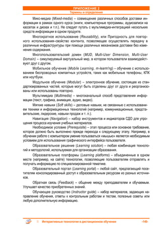 ПРИЛОЖЕНИЕ 2
                              Термины и определения
       Микс-медиa (Mixed-media) – совмещение различных способов доставки ин-
формации в рамках одного курса (книги, компьютерные программы, аудиозаписи на
кассетах и дисках и т.п.). Не следует путать с мультимедиа-интеграцией нескольких
средств информации в одном продукте.
       Многократное использование (Reusability), или Пригодность для повтор-
ного использования–свойство контента, позволяющее осуществлять передачу в
различные инфраструктуры при помощи различных механизмов доставки без изме-
нения содержания.
       Многопользовательский домен (MUD, Multi-User Dimension, Multi-User
Domain) – симулируемый виртуальный мир, в котором пользователи взаимодейст-
вуют друг с другом.
       Мобильное обучение (Mobile Learning, m-learm'ng) – обучение с использо-
ванием беспроводных компактных устройств, таких как мобильные телефоны, КПК
или ноутбуки.
       Модульное обучение (Modular) – электронное обучение, состоящее из стан-
дартизированных частей, которые могут быть отделены друг от друга и реорганизо-
ваны или использованы повторно.
       Мультимедиа (Multimedia) – многоканальный способ представления инфор-
мации (текст, графика, анимация, аудио, видео).
       Мягкие навыки (Soft skills) – деловые навыки, не связанные с использовани-
ем техники и информационных технологий (например, коммуникационные, предста-
вительские, лидерские, навыки продаж и т. п.).
       Навигация (Navigation) – набор инструментов и индикаторов СДО для упро-
щения процесса изучения учебных материалов.
       Необходимое условие (Prerequisite) – этап процесса или основное требование,
которое должно быть выполнено прежде перехода к следующему этапу. Например, в
обучении работе с компьютером умение пользоваться «мышью» является необходимым
условием для использования графического интерфейса пользователя.
       Образовательное решение (Learning solution) – любая комбинация техноло-
гий и методологий, используемая для организации образования.
       Образовательные платформы (Learning platforms) – объединенные в одном
месте (например, на сайте) технологии, позволяющие пользователям отправлять и
получать информацию по специализированной тематике.
       Образовательный портал (Learning portal) – любой сайт, предлагающий посе-
тителям консолидированный доступ к образовательным ресурсам из разных источни-
ков.
       Обратная связь (Feedback) – общение между преподавателем и обучаемым.
Улучшает качество приобретенных знаний.
       Обучающее руководство (Instructor guide) – набор материалов, задающих на-
правление обучения, ответы к контрольным работам и тестам, полезные советы или
любую дополнительную информацию.




            Интерактивные технологии в дистанционном обучении               -140-
 