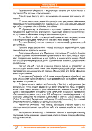 ПРИЛОЖЕНИЕ 2
                               Термины и определения
       Переназначение (Repurpose) – модификация контента для использования с
другим способом доставки в другом формате.
       План обучения (Learning plan) – детализированное описание деятельности обу-
чаемого.
       ПО коллективного пользования (Groupware) – класс программного обеспечения,
позволяющий группам пользователей, подключенных к сети, организовывать совмест-
ную работу: например, Microsoft Outlook, Lotus Notes.
       ПО обучающего курса (Courseware) – программа, спроектированная для ис-
пользования в аудитории или дистанционно, содержащая образовательный матери-
ал, программное обеспечение или аудиовизуальные материалы.
       Портал (Portal) – сайт, содержащий необходимое количество универсальных
информационных ресурсов. Используется в качестве точки входа в Интернет.
       Пост-тест (Post-test) – тест на оценку для проверки знаний студентов по прой-
денным темам.
       Потоковое видео (Stream video) – способ организации видеосообщений, позво-
ляющий общаться в реальном времени.
       Предписанное обучение, или Обучение по предписанию (Prescriptive learning)
– процесс обучения, в котором человек изучает только те части курса, которые покры-
вают предварительно выявленные у него пробелы в навыках и/или знаниях. Подоб-
ный способ организации процесса делает обучение более значимым, эффективным и
рентабельным,
       Пре-тест (Pre-test) – тест, за который не ставится оценка. Он определяет, на-
сколько студент знаком с новой темой, какие вопросы предыдущей требуют пояснения
преподавателя или дополнительной практики. Используется для более сфокусиро-
ванного преподавания.
       Проектировщик (Designer) – любой член команды обучающего (учебного) про-
екта. Обычно этот термин относится к таким разработчикам, как писатели (авторы),
художники и программисты.
       Профессиональное сообщество (Community of Practice) – неформальная (не-
официальная) группа людей, объединенных вокруг специфичной темы, профессио-
нального или личного интереса с целью обмена опытом, знаниями и идеями. Для об-
щения и взаимодействия сообщества часто используют специальное программное
обеспечение (электронная почта, чаты, ICQ, веб-порталы с онлайн-форумами и т. п.).
Синонимы: Сообщество по интересам (Communities of Interest), Онлайн-сообщества
(Online Communities), Виртуальные сообщества (Virtual Communities), Сети знаний
(Knowledge Networks), Глобальные сети (Global Networks).
       Разработчик (Developer) – член команды обучающего (учебного) проекта, уча-
ствующий непосредственно в разработке, либо вся команда разработки проекта в
целом.
       Расширяемость (Extensibility) – способность развития и адаптации e-Learning
приложений, путем добавления новых функций, компонентов или сервисов к базовому
набору возможностей.



            Интерактивные технологии в дистанционном обучении                 -142-
 