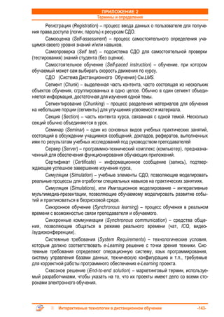 ПРИЛОЖЕНИЕ 2
                              Термины и определения
       Регистрация (Registration) – процесс ввода данных о пользователе для получе-
ния права доступа (логин, пароль) к ресурсам СДО.
       Самооценка (Self-assessment) – процесс самостоятельного определения уча-
щимся своего уровня знаний и/или навыков.
       Самопроверка (Self test) – подсистема СДО для самостоятельной проверки
(тестирования) знаний студента (без оценки).
       Самостоятельное обучение (Self-paced instruction) – обучение, при котором
обучаемый может сам выбирать скорость движения по курсу.
       СДО (Система Дистанционного Обучения) См.LMS.
       Сегмент (Chunk) – выделенная часть контента, часто состоящая из нескольких
объектов обучения, сгруппированных в одно целое. Обычно в один сегмент объеди-
няется информация, достаточная для изучения одной темы.
       Сегментирование (Chunking) – процесс разделения материалов для обучения
на небольшие порции (сегменты) для улучшения усвояемости материала.
       Секция (Section) – часть контента курса, связанная с одной темой. Несколько
секций обычно объединяются в урок.
       Семинар (Seminar) – один из основных видов учебных практических занятий,
состоящий в обсуждении учащимися сообщений, докладов, рефератов, выполненных
ими по результатам учебных исследований под руководством преподавателей
       Сервер (Server) – программно-технический комплекс (компьютер), предназна-
ченный для обеспечения функционирования обучающих приложений.
       Сертификат (Certificate) – информационное сообщение (запись), подтвер-
ждающее успешное завершение изучения курса,
       Симуляции (Simulation) – учебные элементы СДО, позволяющие моделировать
реальные процессы для отработки специальных навыков на практических занятиях.
       Симуляция (Simulations), или Имитационное моделирование – интерактивные
мультимедиа-презентации, позволяющие обучаемому моделировать развитие собы-
тий и практиковаться в безрисковой среде.
       Синхронное обучение (Synchronous learning) – процесс обучения в реальном
времени с возможностью связи преподавателя и обучаемого.
       Синхронные коммуникации (Synchronous communication) – средства обще-
ния, позволяющие общаться в режиме реального времени (чат, ICQ, видео-
/аудиоконференции).
       Системные требования (System Requirements) – технологические условия,
которым должно соответствовать e-Learning решение с точки зрения техники. Сис-
темные требования определяют операционную систему, язык программирования,
систему управления базами данных, техническую конфигурацию и т.п., требуемые
для корректной работы программного обеспечения e-Learning проекта.
       Сквозное решение (End-to-end solution) – маркетинговый термин, используе-
мый разработчиками, чтобы указать на то, что их проекты имеют дело со всеми сто-
ронами электронного обучения.



            Интерактивные технологии в дистанционном обучении                -143-
 