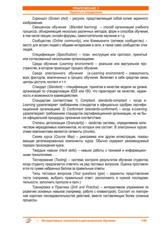 ПРИЛОЖЕНИЕ 2
                              Термины и определения
       Скриншот (Screen shot) – рисунок, представляющий собой копию экранного
изображения.
       Смешанное обучение (Blended learning) – способ организации учебного
процесса, объединяющий несколько различных методов, форм и способов обучения,
в том числе лекции, онлайн-форумы, самостоятельное изучение и т.д.
       Сообщество (Online community), или Коммьюнити (сетевое сообщество) –
место для встреч людей с общими интересами в сети, а также само сообщество этих
людей.
       Спецификация (Specification) – план, инструкция или протокол, принятый
или согласованный несколькими организациями.
       Среда обучения (Learning environment) – реальное или виртуальное про-
странство, в котором происходит процесс обучения.
       Среда электронного обучения (e-Learning environment) – совокупность
всех факторов, вовлеченных в процесс обучения. Включает в себя средства связи,
центры доступа, контент и т.п.
       Стандарт (Standard) – спецификация, принятая в качестве модели на уровне
организаций по стандартизации IEEE или ISO, что гарантирует ее качество, надеж-
ность и возможности взаимодействия.
       Стандартам соответствие 1) Compliant, standards-compliant – когда e-
Learning удовлетворяет требованиям стандартов и официально одобрен сертифи-
кационной организацией. 2) Conformant (standards-conformant) – когда e-Learning
удовлетворяет требованиям стандартов сертификационной организации, но не бы-
ло официальной процедуры признания соответствия.
       Степень детализации (Granularity) – свойство системы, определяемое коли-
чеством неразделимых компонентов, из которых она состоит. В электронных курсах
этими компонентами являются сегменты (chunks).
       Схема курса (Course Map) – диаграмма или другая иллюстрация, показы-
вающая детализированные компоненты курса. Обычно содержит рекомендуемый
порядок прохождения курса.
       Твердые навыки (Hard skills) – навыки работы с техникой и информацион-
ными технологиями.
       Тестирование (Testing) – система контроля результатов обучения студентов,
когда студенту предлагается ответить на ряд тестовых вопросов. Оценка проставля-
ется по сумме набранных баллов за правильные ответы.
       Типы тестовых вопросов (Test questions type) – варианты представления
теста (например, выбрать правильный ответ, расположить в нужной последова-
тельности, заполнить пропуски и проч.)
       Тренировка и Практика (Drill and Practice) – интерактивное упражнение по
развитию основных навыков (например, работе с клавиатурой). Состоит из повторе-
ний коротких последовательностей действий, вместе составляющих более сложные
процессы.




            Интерактивные технологии в дистанционном обучении              -144-
 