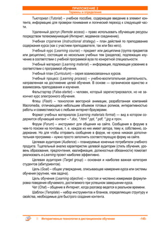 ПРИЛОЖЕНИЕ 2
                               Термины и определения
       Тьюториал (Tutorial) – учебное пособие, содержащее введение в элемент кон-
тента, информацию для проверки понимания и логический переход к следующей час-
ти.
       Удаленный доступ (Remote access) – право использовать обучающие ресурсы
посредством телекоммуникаций (Интернет, модемное соединение).
       Учебная стратегия (Instructional strategy) – план действий по преподаванию
содержания курса (как с участием преподавателя, так или без него).
       Учебный курс (Learning course) – предмет или дисциплина (группа предметов
или дисциплин), состоящие из нескольких учебных тем (разделов), подлежащих изу-
чению в соответствии с учебной программой вуза по конкретной специальности.
       Учебный материал (Learning material) – информация, подлежащая усвоению в
соответствии с программой обучения.
       Учебный план (Curriculum) – серия взаимосвязанных курсов.
       Учебный процесс (Learning process) – учебно-воспитательная деятельность,
направленная на достижение целей обучения. В основе — органическое единство и
взаимосвязь преподавания и изучения.
       Фальстартер (False-starter) – человек, который зарегистрировался, но не за-
кончил курс электронного обучения.
       Флеш (Flash) – технология векторной анимации, разработанная компанией
Macromedia, отличающаяся небольшим объемом готовых роликов, интерактивностью
работы и совместимостью с любыми интернет-браузерами.
       Формат учебных материалов (Learning materials format) — вид в котором со-
держится обучающий контент – *.doc, *.html *.ppt, *.pdf, *.jpg и проч.
       Форум (Forum) – инструмент для общения на сайте. Сообщения в форуме в
чем-то похожи на почтовые, т. е. каждое из них имеет автора, тему и, собственно, со-
держание. Но для чтобы отправить сообщение в форум, не нужна никакая дополни-
тельная программа – нужно просто заполнить соответствующую форму на сайте.
       Целевая аудитория (Audience) – планируемые конечные потребители учебного
продукта. Тщательный анализ характеристик целевой аудитории (стиль обучения, уро-
вень образования, предпочтения, квалификация, должностные обязанности) помогает
реализовать e-Learning проект наиболее эффективно.
       Целевая аудитория (Target group) – основная и наиболее важная категория
студентов (абитуриентов).
       Цель (Goal) – общее утверждение, описывающее намерения курса или системы
обучения (крупнее, чем задача).
       Цель обучения (Learning objective) – простая и численно измеримая формули-
ровка поведения обучаемого, достигаемого при успешном завершении курса.
       Чат (Chat) – общение в Интернет, когда разговор ведется в реальном времени.
       Шаблон (Template) – набор инструментов и бланков, определяющих структуру и
свойства, необходимые для быстрого создания контента.




            Интерактивные технологии в дистанционном обучении                 -145-
 