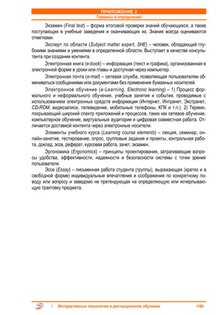 ПРИЛОЖЕНИЕ 2
                              Термины и определения
       Экзамен (Final test) – форма итоговой проверки знаний обучающихся, а также
поступающих в учебные заведения и оканчивающих их. Знания всегда оцениваются
отметками.
       Эксперт по области (Subject matter expert, SHE) – человек, обладающий глу-
бокими знаниями и умениями в определенной области. Выступает в качестве консуль-
танта при создании контента.
       Электронная книга (e-book) – информация (текст и графика), организованная в
электронной форме в уроки или главы и доступная через компьютер.
       Электронная почта (e-mail) – сетевая служба, позволяющая пользователям об-
мениваться сообщениями или документами без применения бумажных носителей.
       Электронное обучение (e-Learning, Electronic learning) – 1) Процесс фор-
мального и неформального обучения, учебные занятия и события, проводимые с
использованием электронных средств информации (Интернет, Интранет, Экстранет,
CD-ROM, видеозаписи, телевидение, мобильные телефоны, КПК и т.п.). 2) Термин,
покрывающий широкий спектр приложений и процессов, таких как сетевое обучение,
компьютерное обучение, виртуальные аудитории и цифровая совместная работа. От-
личается доставкой контента через электронные носители.
       Элементы учебного курса (Learning course elements) – лекция, семинар, он-
лайн-занятие, тестирование, опрос, групповые задания и проекты, контрольная рабо-
та, доклад, эссе, реферат, курсовая работа, зачет, экзамен.
       Эргономика (Ergonomics) – принципы проектирования, затрагивающие вопро-
сы удобства, эффективности, надежности и безопасности системы с точки зрения
пользователя.
       Эссе (Essay) – письменная работа студента (группы), выражающая (кратко и в
свободной форме) индивидуальные впечатления и соображения по конкретному по-
воду или вопросу и заведомо не претендующая на определяющую или исчерпываю-
щую трактовку предмета.




            Интерактивные технологии в дистанционном обучении               -146-
 