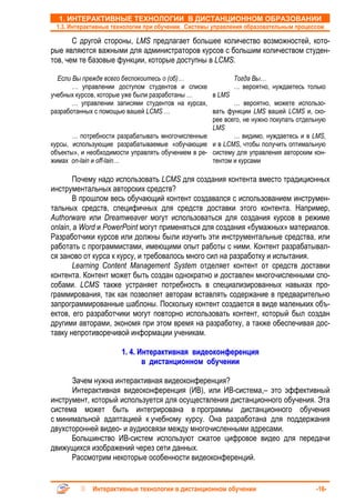 1. ИНТЕРАКТИВНЫЕ ТЕХНОЛОГИИ В ДИСТАНЦИОННОМ ОБРАЗОВАНИИ
 1.3. Интерактивные технологии при обучении. Системы управления образовательным процессом

       С другой стороны, LMS предлагает большее количество возможностей, кото-
рые являются важными для администраторов курсов с большим количеством студен-
тов, чем те базовые функции, которые доступны в LCMS.

  Если Вы прежде всего беспокоитесь о (об)…                Тогда Вы…
       … управлении доступом студентов и списке            … вероятно, нуждаетесь только
учебных курсов, которые уже были разработаны …      в LMS
       … управлении записями студентов на курсах,          … вероятно, можете использо-
разработанных с помощью вашей LCMS …                вать функции LMS вашей LCMS и, ско-
                                                    рее всего, не нужно покупать отдельную
                                                    LMS
       … потребности разрабатывать многочисленные          … видимо, нуждаетесь и в LMS,
курсы, использующие разрабатываемые «обучающие и в LCMS, чтобы получить оптимальную
объекты», и необходимости управлять обучением в ре- систему для управления авторским кон-
жимах on-lain и off-lain…                           тентом и курсами

        Почему надо использовать LCMS для создания контента вместо традиционных
инструментальных авторских средств?
        В прошлом весь обучающий контент создавался с использованием инструмен-
тальных средств, специфичных для средств доставки этого контента. Например,
Authorware или Dreamweaver могут использоваться для создания курсов в режиме
onlain, а Word и PowerPoint могут применяться для создания «бумажных» материалов.
Разработчики курсов или должны были изучить эти инструментальные средства, или
работать с программистами, имеющими опыт работы с ними. Контент разрабатывал-
ся заново от курса к курсу, и требовалось много сил на разработку и испытания.
        Learning Content Management System отделяет контент от средств доставки
контента. Контент может быть создан однократно и доставлен многочисленными спо-
собами. LCMS также устраняет потребность в специализированных навыках про-
граммирования, так как позволяет авторам вставлять содержание в предварительно
запрограммированные шаблоны. Поскольку контент создается в виде маленьких объ-
ектов, его разработчики могут повторно использовать контент, который был создан
другими авторами, экономя при этом время на разработку, а также обеспечивая дос-
тавку непротиворечивой информации ученикам.

                       1. 4. Интерактивная видеоконференция
                              в дистанционном обучении

      Зачем нужна интерактивная видеоконференция?
      Интерактивная видеоконференция (ИВ), или ИВ-система,– это эффективный
инструмент, который используется для осуществления дистанционного обучения. Эта
система может быть интегрирована в программы дистанционного обучения
с минимальной адаптацией к учебному курсу. Она разработана для поддержания
двухсторонней видео- и аудиосвязи между многочисленными адресами.
      Большинство ИВ-систем используют сжатое цифровое видео для передачи
движущихся изображений через сети данных.
      Рассмотрим некоторые особенности видеоконференций.


             Интерактивные технологии в дистанционном обучении                        -16-
 
