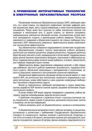 2. ПРИМЕНЕНИЕ ИНТЕРАКТИВНЫХ ТЕХНОЛОГИЙ
В ЭЛЕКТРОННЫХ ОБРАЗОВАТЕЛЬНЫХ РЕСУРСАХ


       Рассматривая электронные образовательные ресурсы (ЭОР), необходимо заме-
тить, что с одной стороны, это совокупность графической, текстовой, цифровой, рече-
вой, музыкальной, видео-, фото- и другой информации, а также печатной документации
пользователя. Ресурс может быть исполнен на любом электронном носителе или
размещен в компьютерной сети. С другой стороны, он является программно-
информационным компонентом обучающей системы, пользователями которой явля-
ются преподаватели, студенты и администрация учебного заведения. Поэтому вне
зависимости от содержания и объема можно выделить три главных требования поль-
зователей к ЭОР: адекватность содержания, эффективность формы представле-
ния; экономическая эффективность.
       Под адекватностью содержания подразумевается соответствие государствен-
ному образовательному стандарту; полнота представления учебного материала,
достаточная для освоения дисциплины (раздела дисциплины); поддержка различных
форм обучения (заочной и очной, индивидуальной и коллективной); поддержка разных
видов занятий (изучение теоретического материала, практические и лабораторные ра-
боты), поддержка разных форм контроля знаний (рубежного, итогового, самоконтроля);
учет новейших тенденций в науке и технике.
       Эффективность формы представления информации включает в себя следую-
щие требования: простота и удобство применения, эргономичность, поддержка актив-
ности студента, обеспечение коммуникации с преподавателем и сокурсниками, за-
щита от разрушения, возможность восстановления утраченной информации.
       Экономическая эффективность обучающей системы во многом зависит от таких
свойств ЭОР, как длительный срок эксплуатации, возможность модернизации в про-
цессе эксплуатации, низкая себестоимость и цена, разумная конфигурация необходи-
мых технических и общесистемных средств.
       Многие из перечисленных требований противоречивы и трудно совместимы,
поэтому разработка ЭОР является сложной задачей, решаемой коллективом специа-
листов разного профиля.
       В состав типового ЭОР входят средства планирования и управления, учебные ма-
териалы, средства телекоммуникации, средства контроля знаний .
       К средствам планирования и управления относят: структурно-логическую схе-
му специальности, модель знаний по дисциплине, расписание консультаций, зачетов
и экзаменов, контактную информацию.
       Учебные материалы делят на общеметодические, основные и вспомогатель-
ные.
       К общеметодическим материалам относят: рабочую программу по дисциплине,
составленную в соответствии с требованиями Государственного образовательного
стандарта по специальности; перечень основной и дополнительной литературы, в
том числе источников в Интернете; методические указания для преподавателя; руко-
водство пользователя; сведения об авторах. Данные материалы представляются в ги-


            Интерактивные технологии в дистанционном обучении                 -19-
 