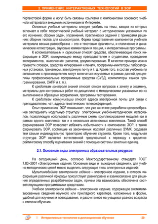 2. ПРИМЕНЕНИЕ ИНТЕРАКТИВНЫХ ТЕХНОЛОГИЙ В ЭОР


пертекстовой форме и могут быть связаны ссылками с компонентами основного учеб-
ного материала и внешними источниками в Интернете.
      Основные учебные материалы следует разбить на темы, каждая из которых
включает в себя: теоретический учебный материал с методическими указаниями по
его изучению; сборник задач, упражнений, практических заданий с примерами реше-
ния; сборник тестов для самоконтроля. Форма представления компонентов учебного
материала весьма разнообразна – это и текстовые фрагменты, и статические и дина-
мические иллюстрации, звуковые комментарии и лекции, и интерактивные программы.
      К вспомогательным и сервисным относят средства, обеспечивающие поиск ин-
формации в ЭОР, коммуникацию между преподавателем и студентами, проведение
экспериментов, выполнение расчетов, документирование. В качестве примера можно
привести словари, средства копирования и печати, программы-имитаторы лаборатор-
ных установок, тренажеры, электронную почту и т. д. Кроме того, в состав учебника по
соглашению с производителем могут включаться изучаемые в рамках данной дисцип-
лины профессиональные программные средства (СУБД, компиляторы языков про-
граммирования, САПР и т. п.).
      К средствам контроля знаний относят список вопросов к зачету и экзамену,
материалы для контрольных работ по дисциплине с методическими указаниями по их
выполнению и образцами оформления, программы тестирования.
      К средствам коммуникации относят адреса электронной почты для связи с
преподавателем, чат, адреса тематических телеконференций.
      Опыт применения ЭОР показывает, что уже на этапе разработки целесообраз-
нее закладывать модульную структуру электронных учебно-методических материа-
лов, позволяющую использовать различные схемы комплексирования модулей как в
рамках одного комплекса, так и в нескольких автономных комплексах. Такой способ
формирования ЭОР позволяет избежать избыточности в компонентах ЭОР, а также
формировать ЭОР, состоящие из законченных модулей различных ЭУМК, создавая
тем самым индивидуальную траекторию обучения студента. Кроме того, модульная
структура ЭОР является естественной предпосылкой к переходу к кредитно-
рейтинговому способу оценивания знаний с помощью системы зачетных единиц.

         2.1. Основные виды электронных образовательных ресурсов

      На сегодняшний день, согласно Межгосударственному стандарту ГОСТ
7.83−2001 «Электронные издания. Основные виды и выходные сведения», для учеб-
но-методических целей можно выделить следующие типы электронных изданий:
      Мультимедийное электронное издание – электронное издание, в котором ин-
формация различной природы присутствует равноправно и взаимосвязано для реше-
ния определенных разработчиком задач, причем эта взаимосвязь обеспечена соот-
ветствующими программными средствами.
      Учебное электронное издание – электронное издание, содержащее системати-
зированные сведения научного или прикладного характера, изложенные в форме,
удобной для изучения и преподавания, и рассчитанное на учащихся разного возраста
и степени обучения.



            Интерактивные технологии в дистанционном обучении                  -20-
 