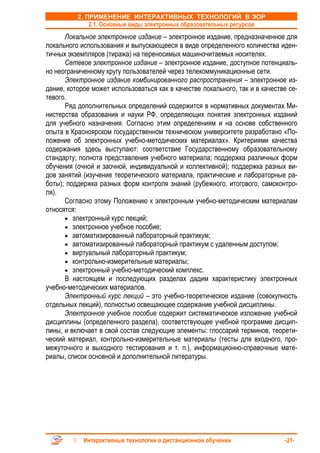 2. ПРИМЕНЕНИЕ ИНТЕРАКТИВНЫХ ТЕХНОЛОГИЙ В ЭОР
              2.1. Основные виды электронных образовательных ресурсов
      Локальное электронное издание – электронное издание, предназначенное для
локального использования и выпускающееся в виде определенного количества иден-
тичных экземпляров (тиража) на переносимых машиночитаемых носителях.
      Сетевое электронное издание – электронное издание, доступное потенциаль-
но неограниченному кругу пользователей через телекоммуникационные сети.
      Электронное издание комбинированного распространения – электронное из-
дание, которое может использоваться как в качестве локального, так и в качестве се-
тевого.
      Ряд дополнительных определений содержится в нормативных документах Ми-
нистерства образования и науки РФ, определяющих понятия электронных изданий
для учебного назначения. Согласно этим определениям и на основе собственного
опыта в Красноярском государственном техническом университете разработано «По-
ложение об электронных учебно-методических материалах». Критериями качества
содержания здесь выступают: соответствие Государственному образовательному
стандарту; полнота представления учебного материала; поддержка различных форм
обучения (очной и заочной, индивидуальной и коллективной); поддержка разных ви-
дов занятий (изучение теоретического материала, практические и лабораторные ра-
боты); поддержка разных форм контроля знаний (рубежного, итогового, самоконтро-
ля).
      Согласно этому Положению к электронным учебно-методическим материалам
относятся:
      • электронный курс лекций;
      • электронное учебное пособие;
      • автоматизированный лабораторный практикум;
      • автоматизированный лабораторный практикум с удаленным доступом;
      • виртуальный лабораторный практикум;
      • контрольно-измерительные материалы;
      • электронный учебно-методический комплекс.
      В настоящем и последующих разделах дадим характеристику электронных
учебно-методических материалов.
      Электронный курс лекций – это учебно-теоретическое издание (совокупность
отдельных лекций), полностью освещающее содержание учебной дисциплины.
      Электронное учебное пособие содержит систематическое изложение учебной
дисциплины (определенного раздела), соответствующее учебной программе дисцип-
лины, и включает в свой состав следующие элементы: глоссарий терминов, теорети-
ческий материал, контрольно-измерительные материалы (тесты для входного, про-
межуточного и выходного тестирования и т. п.), информационно-справочные мате-
риалы, список основной и дополнительной литературы.




            Интерактивные технологии в дистанционном обучении                 -21-
 