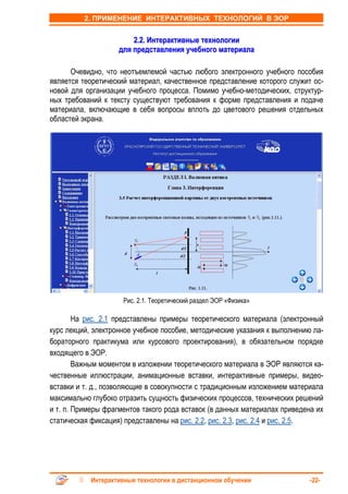 2. ПРИМЕНЕНИЕ ИНТЕРАКТИВНЫХ ТЕХНОЛОГИЙ В ЭОР


                        2.2. Интерактивные технологии
                    для представления учебного материала

      Очевидно, что неотъемлемой частью любого электронного учебного пособия
является теоретический материал, качественное представление которого служит ос-
новой для организации учебного процесса. Помимо учебно-методических, структур-
ных требований к тексту существуют требования к форме представления и подаче
материала, включающие в себя вопросы вплоть до цветового решения отдельных
областей экрана.




                     Рис. 2.1. Теоретический раздел ЭОР «Физика»

        На рис. 2.1 представлены примеры теоретического материала (электронный
курс лекций, электронное учебное пособие, методические указания к выполнению ла-
бораторного практикума или курсового проектирования), в обязательном порядке
входящего в ЭОР.
        Важным моментом в изложении теоретического материала в ЭОР являются ка-
чественные иллюстрации, анимационные вставки, интерактивные примеры, видео-
вставки и т. д., позволяющие в совокупности с традиционным изложением материала
максимально глубоко отразить сущность физических процессов, технических решений
и т. п. Примеры фрагментов такого рода вставок (в данных материалах приведена их
статическая фиксация) представлены на рис. 2.2, рис. 2.3, рис. 2.4 и рис. 2.5.




            Интерактивные технологии в дистанционном обучении               -22-
 