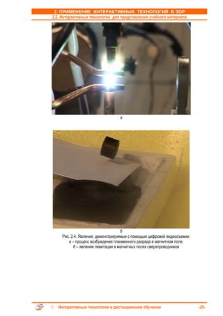 2. ПРИМЕНЕНИЕ ИНТЕРАКТИВНЫХ ТЕХНОЛОГИЙ В ЭОР
2.2. Интерактивные технологии для представления учебного материала




                                 а




                                   б
    Рис. 2.4. Явления, демонстрируемые с помощью цифровой видеосъемки:
       а – процесс возбуждения плазменного разряда в магнитном поле;
          б – явление левитации в магнитных полях сверхпроводников




  Интерактивные технологии в дистанционном обучении                      -25-
 