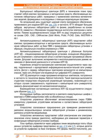 2. ПРИМЕНЕНИЕ ИНТЕРАКТИВНЫХ ТЕХНОЛОГИЙ В ЭОР
         2.2. Интерактивные технологии для представления учебного материала
      Виртуальный лабораторный практикум (ВЛП) в техническом плане пред-
ставляет собой комплекс программных и методических средств, обеспечивающих вы-
полнение лабораторных работ, проводимых с применением комплекса математиче-
ских моделей, формируемых и исследуемых с помощью моделирующих программ.
      На сегодняшний день существует широкий спектр программного обеспечения,
применяемого для создания ВЛП (см. рис. 2.6), в частности, КГТУ обладает большим
набором виртуальных лабораторных работ по физике, разработанных на основе
OPEN GL совместно с Московским государственным институтом электроники и мате-
матики. Помимо вышеперечисленного создан ВЛП по ряду специальных дисциплин
на основе CAD-, CAE-, CAM-систем (Solid Works, Protel, P-CAD, Catia, NASTRAN и
др.).
      Автоматизированный лабораторный практикум (АЛП) представляет собой
комплекс программно-аппаратных и методических средств, обеспечивающих выпол-
нение лабораторных работ на базе ПВМ с применением лабораторных установок и
образцов, специальным способом сопряженных с ПВМ.
      Автоматизированный лабораторный практикум с удаленным доступом
(АЛП УД) – специализированная лабораторная установка, оснащенная оборудовани-
ем для сопряжения с компьютерной сетью и соответствующим программным обеспе-
чением. Допускает выполнение экспериментов в многопользовательском режиме не-
зависимо от физической удаленности от установки АЛП УД.
      Управление аппаратно-програмными комплексами осуществляется через сер-
вер, подключенный к корпоративной информационно-вычисли-тельной сети универ-
ситета. Доступ к серверу лабораторных практикумов организуется из компьютерных
классов, через сеть Интернет или модемный пул цифровой АТС университета.
      АЛП УД реализуется в виде программно-аппаратных комплексов, построенных
в частности по технологии фирмы National Instruments. Такой практикум выполняется
студентами посредством специальной управляющей программы, позволяющей в не-
которых случаях (невозможность подключения к компьютерной сети университета)
заменять физический макет его математической моделью.
      Взаимодействие составляющих комплекса АЛП УД осуществляется следую-
щим образом (рис. 2.7).
      Исследуемые приборы располагаются в комплекте коммутационных шкафов с
макетами и ПЭВМ-измерителями либо на обособленных стендах.
      Устройство управления обеспечивает автоматизированное (через ПЭВМ-
измеритель) управление устройствами автоматики и соответственно лабораторной
установкой.
      Устройство согласования предназначено для приведения динамического
диапазона входных/выходных сигналов лабораторной установки к динамическому
диапазону устройства ввода/вывода.
      Устройство автоматики представляет собой электрические или электроме-
ханические ключи привода (двигатели), необходимые для изменения параметров и
конфигурации лабораторной установки (прибора).
      Узлы прибора управляются через цифровые линии ввода/вывода платы сбора
данных (устройство оцифровки представлено на рис. 2.14 или 2.7), которые делятся
на устройство оцифровки на базе платформы PXI (фирмы National Instruments), рас-


            Интерактивные технологии в дистанционном обучении                 -28-
 