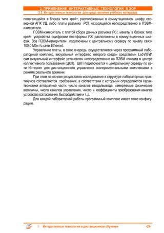 2. ПРИМЕНЕНИЕ ИНТЕРАКТИВНЫХ ТЕХНОЛОГИЙ В ЭОР
         2.2. Интерактивные технологии для представления учебного материала
полагающейся в блоках типа крейт, расположенных в коммутационном шкафу сер-
верной АПК УД, либо платы разъема PCI, находящейся непосредственно в ПЭВМ-
измерителе.
       ПЭВМ-измеритель с платой сбора данных разъема PCI, макеты в блоках типа
крейт, устройства оцифровки платформы PXI расположены в коммутационных шка-
фах. Все ПЭВМ-измерители подключены к центральному серверу по каналу связи
100,0 Мбит/с сети Ethernet.
       Управление платы, в свою очередь, осуществляется через программный лабо-
раторный комплекс, визуальный интерфейс которого создан средствами LabVIEW,
сам визуальный интерфейс установлен непосредственно на ПЭВМ клиента в центре
коллективного пользования (ЦКП). ЦКП подключается к центральному серверу по се-
ти Интернет для дистанционного управления экспериментальными комплексами в
режиме реального времени.
       При этом на основе результатов исследования в структуре лабораторных прак-
тикумов составляются требования, в соответствии с которыми определяются харак-
теристики аппаратной части: число каналов ввода/вывода, измеряемые физические
величины, число каналов управления, число и коэффициенты преобразования каналов
устройства согласования, быстродействие и т. д.
       Для каждой лабораторной работы программный комплекс имеет свою конфигу-
рацию.




            Интерактивные технологии в дистанционном обучении                 -29-
 