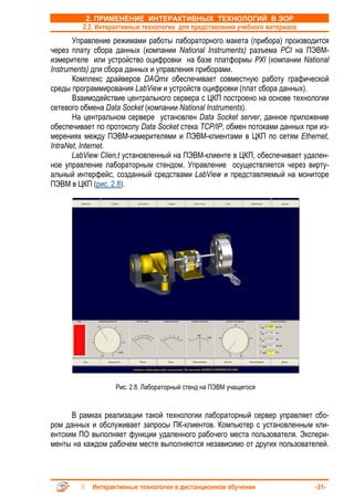 2. ПРИМЕНЕНИЕ ИНТЕРАКТИВНЫХ ТЕХНОЛОГИЙ В ЭОР
         2.2. Интерактивные технологии для представления учебного материала
       Управление режимами работы лабораторного макета (прибора) производится
через плату сбора данных (компании National Instruments) разъема PCI на ПЭВМ-
измерителе или устройство оцифровки на базе платформы PXI (компании National
Instruments) для сбора данных и управления приборами.
       Комплекс драйверов DAQmx обеспечивает совместную работу графической
среды программирования LabView и устройств оцифровки (плат сбора данных).
       Взаимодействие центрального сервера с ЦКП построено на основе технологии
сетевого обмена Data Socket (компании National Instruments).
       На центральном сервере установлен Data Socket server, данное приложение
обеспечивает по протоколу Data Socket стека TCP/IP, обмен потоками данных при из-
мерениях между ПЭВМ-измерителями и ПЭВМ-клиентами в ЦКП по сетям Ethernet,
IntraNet, Internet.
       LabView Clien,t установленный на ПЭВМ-клиенте в ЦКП, обеспечивает удален-
ное управление лабораторным стендом. Управление осуществляется через вирту-
альный интерфейс, созданный средствами LabView и представляемый на мониторе
ПЭВМ в ЦКП (рис. 2.8).




                   Рис. 2.8. Лабораторный стенд на ПЭВМ учащегося


      В рамках реализации такой технологии лабораторный сервер управляет сбо-
ром данных и обслуживает запросы ПК-клиентов. Компьютер с установленным кли-
ентским ПО выполняет функции удаленного рабочего места пользователя. Экспери-
менты на каждом рабочем месте выполняются независимо от других пользователей.




            Интерактивные технологии в дистанционном обучении                 -31-
 