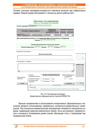 2. ПРИМЕНЕНИЕ ИНТЕРАКТИВНЫХ ТЕХНОЛОГИЙ В ЭОР
         2.2. Интерактивные технологии для представления учебного материала
Типовая структура программно-аппаратного комплекса включает два лабораторных
сервера. Каждый сервер обслуживает от восьми до десяти рабочих мест.




                                Рис. 2.9. Тестирующая программа
                   Всероссийского образовательного портала OPENET.RU


      Важным направлением в использовании интерактивных образовательных тех-
нологий является использование современных контрольно-измерительных мате-
риалов. Под контрольно-измерительными материалами понимается электронное из-
дание, содержащее средства самоконтроля знаний, тесты для входного, промежуточ-
ного и выходного тестирования уровня знаний, обучающие тесты с подсказками при
неправильном ответе.



           Интерактивные технологии в дистанционном обучении                  -32-
 