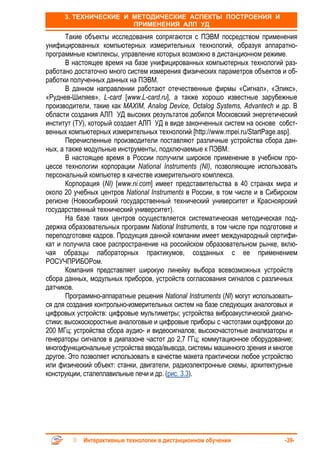 3. ТЕХНИЧЕСКИЕ И МЕТОДИЧЕСКИЕ АСПЕКТЫ ПОСТРОЕНИЯ И
                       ПРИМЕНЕНИЯ АЛП УД
       Такие объекты исследования сопрягаются с ПЭВМ посредством применения
унифицированных компьютерных измерительных технологий, образуя аппаратно-
программные комплексы, управление которых возможно в дистанционном режиме.
       В настоящее время на базе унифицированных компьютерных технологий раз-
работано достаточно много систем измерения физических параметров объектов и об-
работки полученных данных на ПЭВМ.
       В данном направлении работают отечественные фирмы «Сигнал», «Эликс»,
«Руднев-Шиляев», L-card [www.L-card.ru], а также хорошо известные зарубежные
производители, такие как MAXIM, Analog Device, Octalog Systems, Advantech и др. В
области создания АЛП УД высоких результатов добился Московский энергетический
институт (ТУ), который создает АЛП УД в виде законченных систем на основе собст-
венных компьютерных измерительных технологий [http://www.mpei.ru/StartPage.asp].
       Перечисленные производители поставляют различные устройства сбора дан-
ных, а также модульные инструменты, подключаемые к ПЭВМ.
       В настоящее время в России получили широкое применение в учебном про-
цессе технологии корпорации National Instruments (NI), позволяющие использовать
персональный компьютер в качестве измерительного комплекса.
       Корпорация (NI) [www.ni.com] имеет представительства в 40 странах мира и
около 20 учебных центров National Instruments в России, в том числе и в Сибирском
регионе (Новосибирский государственный технический университет и Красноярский
государственный технический университет).
       На базе таких центров осуществляется систематическая методическая под-
держка образовательных программ National Instruments, в том числе при подготовке и
переподготовке кадров. Продукция данной компании имеет международный сертифи-
кат и получила свое распространение на российском образовательном рынке, вклю-
чая образцы лабораторных практикумов, созданных с ее применением
РОСУЧПРИБОРом.
       Компания представляет широкую линейку выбора всевозможных устройств
сбора данных, модульных приборов, устройств согласования сигналов с различных
датчиков.
       Программно-аппаратные решения National Instruments (NI) могут использовать-
ся для создания контрольно-измерительных систем на базе следующих аналоговых и
цифровых устройств: цифровые мультиметры; устройства виброакустической диагно-
стики; высокоскоростные аналоговые и цифровые приборы с частотами оцифровки до
200 МГц; устройства сбора аудио- и видеосигналов; высокочастотные анализаторы и
генераторы сигналов в диапазоне частот до 2,7 ГГц; коммутационное оборудование;
многофункциональные устройства ввода/вывода, системы машинного зрения и многое
другое. Это позволяет использовать в качестве макета практически любое устройство
или физический объект: станки, двигатели, радиоэлектронные схемы, архитектурные
конструкции, сталеплавильные печи и др. (рис. 3.3).




            Интерактивные технологии в дистанционном обучении                -39-
 