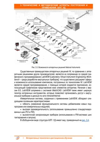 3. ТЕХНИЧЕСКИЕ И МЕТОДИЧЕСКИЕ АСПЕКТЫ ПОСТРОЕНИЯ И
                       ПРИМЕНЕНИЯ АЛП УД




                  Рис. 3.3. Возможности аппаратных решений National Instruments

       Существенным преимуществом аппаратных решений NI, по сравнению с аппа-
ратными решениями других производителей, является их сопряжение со средой гра-
фического программирования LabVIEW [Laboratory Virtual Instrument Engineering Work-
bench – среда разработки виртуальных приборов], что существенно расширяет сферы
и возможности использования комплексов, построенных по технологиям NI. LabVIEW
является средой программирования, с помощью которой создаются приложения, ис-
пользующий графическое представление всех элементов алгоритма. Начиная с вер-
сии 8.0, LabVIEW сопряжена с системой MatchCAD. LabVIEW также имеет широкую
палитру встроенных инструментов, которые позволяют организовать доступ к вирту-
альным приборам и данным по сети Intranet/Internet.
       Измерительные системы, созданные с применением LabVIEW, обладают сле-
дующими основными характеристиками:
       • гибкость (изменение функциональности системы добавлением новых под-
программ или измерительных модулей);
       • высокая производительность (использование промышленно стандартизиро-
ванных шин PCI и PXI);
       • высокоточная синхронизация приборов (использование в PXI-системах шин
тактирования и запуска).
      В обобщенном виде структура АЛП УД имеет вид, приведенный на рис. 3.4.




            Интерактивные технологии в дистанционном обучении                     -40-
 