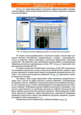 3. ТЕХНИЧЕСКИЕ И МЕТОДИЧЕСКИЕ АСПЕКТЫ ПОСТРОЕНИЯ И
                       ПРИМЕНЕНИЯ АЛП УД
       На рис. 3.6. представлен вариант выполнения лабораторной работы (матема-
тическая модель), вызов которой осуществляется из системы управления процессом
Lotus Learning Space.




      Рис. 3.6. Пример выполнения лабораторной работы в системе Lotus Learning Space

       Во втором случае разрабатывается специальный сервер, который имеет раз-
личные категории пользователей («администратор», «студент», «преподаватель»,
«гость») и позволяет студенту организовать выполнение лабораторного практикума
на базе АЛП УД и обеспечить весь необходимый документооборот, сопровождающий
лабораторный практикум, реализованный на базе ИКТ. На рис. 3.7 представлен при-
мер реализации сервера АЛП УД.
       В процессе выполнения лабораторного практикума на базе ИКТ используются
так называемые виртуальные стенды и виртуальные измерительные приборы, через
которые реализуется интерактивный процесс исследования экспериментальной уста-
новки, в том числе ее дистанционного управления. На рис. 3.8 представлены приме-
ры виртуальных стендов.
       Как правило, такие стенды представляют собой приложения, разработанные в
среде Lotus и состоят из набора различных органов управления и реконфигурации
исследуемого объекта. Обработка и визуализация результатов измерения реализует-
ся, как отмечалось выше, на базе специализированных многофункциональных вирту-
альных приборов. Необходимые функции обработки выполняются программно, а ре-
зультаты представляются на индикаторах виртуальных приборов. Большинство при-
боров снабжено дополнительными органами управления, обеспечивающими отобра-
жение результатов измерения, набора функциональных зависимостей измеряемых
параметров, результатов в каждой точке измерения (курсорные измерения), сохране-
ние графика на фоне предыдущего и т. д.
       Пример виртуальных измерительных приборов приведен на рис. 3.9.




            Интерактивные технологии в дистанционном обучении                          -44-
 
