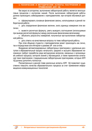 3. ТЕХНИЧЕСКИЕ И МЕТОДИЧЕСКИЕ АСПЕКТЫ ПОСТРОЕНИЯ И
                       ПРИМЕНЕНИЯ АЛП УД
       Как видно из алгоритма, выполнение лабораторной работы является многоша-
говым процессом с контролем знаний. После выполнения лабораторной работы
должно происходить собеседование с преподавателем, при котором обучаемый дол-
жен:
       • сформулировать основные физические законы, используемые в данной ла-
бораторной работе;
       • дать определения физических величин, знать единицы измерения этих ве-
личин;
       • вывести расчетную формулу, уметь выводить соотношения (используемые
при выводе расчетной формулы) между различными физическими величинами;
       • объяснить результаты измерений, полученные при выполнении лаборатор-
ной работы;
       • дать ответы на качественные вопросы по теме лабораторной работы.
       При этом общение студента с преподавателем может происходить как лично,
так и посредством сети Интернет в режиме off- или on-line.
       Внедрение автоматизированных лабораторных практикумов с удаленным дос-
тупом в образовательный процесс начального, среднего и высшего образования не-
сомненно требует проработки ряда методических вопросов, связанных с организаци-
ей учебного процесса, контроля знаний у обучающихся, а также гармоничное сочета-
ние таких практикумов с традиционными лабораторными практикумами, которые АЛП
УД должны дополнять полностью.
       Рассмотренные в данной главе различные аспекты АЛП УД позволяют суще-
ственно повысить качества образовательного процесса за счет применения инфор-
мационно-коммуникационных технологий.




            Интерактивные технологии в дистанционном обучении               -49-
 