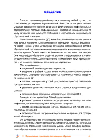 ВВЕДЕНИЕ


       Согласно современному российскому законодательству учебный процесс с ис-
пользованием дистанционных образовательных технологий – это предоставление
учащимся возможности освоения основных и дополнительных профессиональных
образовательных программ профессионального образования непосредственно по
месту жительства или временного пребывания с использованием индивидуальной
образовательной траектории.
       Дистанционное образование (ДО) может быть реализовано на основе кейсовых
либо сетевых технологий. Кейсовая технология реализуется с помощью специально-
го набора («кейса») учебно-методических материалов, скомплектованного согласно
образовательной программе дисциплины и передаваемого учащемуся для самостоя-
тельного изучения. Сетевая технология базируется на использовании сети Интернет
(или Интранет) для обеспечения студентов доступом к информационным и учебно-
методическим материалам, для интерактивного взаимодействия между преподавате-
лем и обучаемыми и проведения аттестационных мероприятий.
       ДО должно обеспечить:
       • современный уровень подготовки специалистов;
       • внедрение в учебный процесс новых информационно-коммуникационных
технологий (ИКТ), передового опыта отечественных и зарубежных учебных заведений
по использованию ДО;
       • создание благоприятных условий для учебно-методической деятельности
преподавательского состава;
       • увеличение доли самостоятельной работы студентов в ходе изучения дис-
циплины;
       • пополнение банка электронных образовательных ресурсов (ЭОР).
       Очевидно, что для организации ДО необходимо наличие:
       • учебно-методических комплексов по дисциплинам, включающих как поли-
графические, так и электронные учебно-методические материалы;
       • электронных образовательных ресурсов, размещенных в Интернете при ис-
пользовании сетевого ДО;
       • сертифицированных контрольно-измерительных материалов для проверки
знаний обучающихся.
       Для ДО характерны все составляющие учебного процесса: теоретические заня-
тия (лекции, семинары), практические занятия, самостоятельная работа, контрольные
мероприятия по определению уровня знаний и умений. Однако специфика дистанци-
онных образовательных технологий проявляется в инструментарии для организации

            Интерактивные технологии в дистанционном обучении                -5-
 