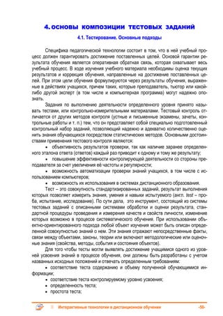 4. ОСНОВЫ КОМПОЗИЦИИ ТЕСТОВЫХ ЗАДАНИЙ
                     4.1. Тестирование. Основные подходы

       Специфика педагогической технологии состоит в том, что в ней учебный про-
цесс должен гарантировать достижение поставленных целей. Основой гарантии ре-
зультата обучения является оперативная обратная связь, которая охватывает весь
учебный процесс. В ходе изучения учебного материала необходимы оценка текущих
результатов и коррекция обучения, направленные на достижение поставленных це-
лей. При этом цели обучения формулируются через результаты обучения, выражен-
ные в действиях учащихся, причем таких, которые преподаватель, тьютор или какой-
либо другой эксперт (в том числе и компьютерная программа) могут надежно опо-
знать.
       Задания по выполнению деятельности определенного уровня принято назы-
вать тестами, или контрольно-измерительными материалами. Тестовый контроль от-
личается от других методов контроля (устные и письменные экзамены, зачеты, кон-
трольные работы и т. п.) тем, что он представляет собой специально подготовленный
контрольный набор заданий, позволяющий надежно и адекватно количественно оце-
нить знания обучающихся посредством статистических методов. Основными достоин-
ствами применения тестового контроля являются:
       • объективность результатов проверки, так как наличие заранее определен-
ного эталона ответа (ответов) каждый раз приводит к одному и тому же результату;
       • повышение эффективности контролирующей деятельности со стороны пре-
подавателя за счет увеличения её частоты и регулярности;
       • возможность автоматизации проверки знаний учащихся, в том числе с ис-
пользованием компьютеров;
       • возможность их использования в системах дистанционного образования.
       Тест – это совокупность стандартизированных заданий, результат выполнения
которых позволяет измерить знания, умения и навыки испытуемого (англ. test – про-
ба, испытание, исследование). По сути дела, это инструмент, состоящий из системы
тестовых заданий с описанными системами обработки и оценки результата, стан-
дартной процедуры проведения и измерения качеств и свойств личности, изменение
которых возможно в процессе систематического обучения. При использовании объ-
ектно-ориентированного подхода любой объект изучения может быть описан опреде-
ленной совокупностью знаний о нем. Эти знания отражают непосредственные факты,
связи между объектами, законы, теории или включают методологические или оценоч-
ные знания (свойства, методы, события и состояния объектов).
       Для того чтобы тесты могли выявлять достижение учащимися одного из уров-
ней усвоения знаний в процессе обучения, они должны быть разработаны с учетом
названных исходных положений и отвечать определенным требованиям:
       • соответствие теста содержанию и объему полученной обучающимися ин-
формации;
       • соответствие теста контролируемому уровню усвоения;
       • определенность теста;
       • простота теста;


            Интерактивные технологии в дистанционном обучении                -50-
 