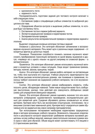 4. ОСНОВЫ КОМПОЗИЦИИ ТЕСТОВЫХ ЗАДАНИЙ
                      4.1. Тестирование. Основные подходы
      • однозначность теста;
      • надежность теста.
       Последовательность подготовки заданий для тестового контроля включает в
себя следующие этапы:
       1. Составление графа и спецификации учебных элементов по выбранной дис-
циплине или теме.
       2. Определение объектов контроля и выделение учебных элементов, по кото-
рым будут составлены тесты.
       3. Составление тестов в первом (рабочем) варианте.
       4. Экспертно-редакционная проверка и корректировка тестов.
       5. Экспериментальная проверка.
       6. Анализ результатов экспериментальной проверки и корректировка заданий и
эталонов.
       Выделяют следующие основные категории тестовых заданий:
       Узнавание и различение. Эта категория обозначает запоминание и воспроиз-
ведение изученного материала. Речь может идти о различных видах содержания – от
конкретных фактов до целостных теорий.
       Понимание. Показателем способности понимать значение изученного может
служить преобразование (трансляция) материала из одной формы выражения в дру-
гую, «перевод» его с одного «языка» на другой (например из словесной формы – в
математическую).
       Применение. Эта категория обозначает умение использовать изученный мате-
риал в конкретных условиях и новых ситуациях. Сюда входит применение приемов,
методов, понятий, законов, принципов, теорий.
       Анализ. Эта категория обозначает умение разбить материал на составляющие
так, чтобы ясно выступала его структура. Учебные результаты характеризуются при
этом более высоким интеллектуальным уровнем, чем понимание и применение, по-
скольку требуют осознания как содержания учебного материала, так и его внутренне-
го строения.
       Синтез. Эта категория обозначает умение комбинировать элементы, чтобы
получить целое, обладающее новизной. Таким новым продуктом может быть сообще-
ние (выступление, доклад), план действий или совокупность обобщенных связей
(схемы для упорядочения имеющихся сведений).
       Оценка. Эта категория обозначает умение оценивать значение того или иного
материала (утверждения, художественного произведения, исследовательских дан-
ных) для конкретной цели. Суждения обучаемого должны основываться на четких
критериях. Критерии могут быть как внутренними (структурными, логическими), так и
внешними (соответствие намеченной цели). Критерии могут определяться самим обу-
чаемым или же задаваться ему извне (например преподавателем).
       При использовании тестирования необходима корректировка традиционных
форм и методов организации учебного процесса. Возможность повышения оператив-
ности и регулярности контроля предполагает разбивание материала изучаемой дис-
циплины на ряд учебных модулей, имеющих самостоятельное значение в рамках все-
го курса и свои цели обучения. Объем модуля может соответствовать 4–6 лекциям и
2–3 практическим занятиям.


            Интерактивные технологии в дистанционном обучении               -51-
 