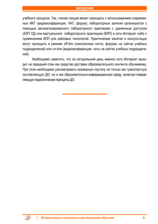 ВВЕДЕНИЕ


учебного процесса. Так, чтение лекций может проходить с использованием современ-
ных ИКТ (видеоконференция, ЧАТ, форум); лабораторные занятия организуются с
помощью автоматизированного лабораторного практикума с удаленным доступом
(АЛП УД) или виртуального лабораторного практикума (ВЛП) в сети Интернет либо с
применением ВЛП для кейсовых технологий. Практические занятия и консультации
могут проходить в режиме off-line (электронная почта, форумы на сайтах учебных
подразделений) или on-line (видеоконференции, чаты на сайтах учебных подразделе-
ний).
      Необходимо заметить, что на сегодняшний день именно сеть Интернет выхо-
дит на передний план как средство доставки образовательного контента обучаемому.
При этом необходимо рассматривать всемирную паутину не только как транспортную
составляющую ДО, но и как образовательно-информационную среду, зачастую опреде-
ляющую педагогические принципы ДО.




            Интерактивные технологии в дистанционном обучении               -6-
 