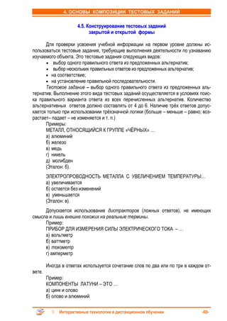 4. ОСНОВЫ КОМПОЗИЦИИ ТЕСТОВЫХ ЗАДАНИЙ


                      4.5. Конструирование тестовых заданий
                            закрытой и открытой формы

      Для проверки усвоения учебной информации на первом уровне должны ис-
пользоваться тестовые задания, требующие выполнения деятельности по узнаванию
изучаемого объекта. Это тестовые задания следующих видов:
      • выбор одного правильного ответа из предложенных альтернатив;
      • выбор нескольких правильных ответов из предложенных альтернатив;
      • на соответствие;
      • на установление правильной последовательности.
      Тестовое задание – выбор одного правильного ответа из предложенных аль-
тернатив. Выполнение этого вида тестовых заданий осуществляется в условиях поис-
ка правильного варианта ответа из всех перечисленных альтернатив. Количество
альтернативных ответов должно составлять от 4 до 6. Наличие трёх ответов допус-
кается только при использовании трёхзначной логики (больше – меньше – равно; воз-
растает– падает – не изменяется и т. п.)
      Примеры:
      МЕТАЛЛ, ОТНОСЯЩИЙСЯ К ГРУППЕ «ЧЁРНЫХ» …
      а) алюминий
      б) железо
      в) медь
      г) никель
      д) молибден
      (Эталон: б).
        ЭЛЕКТРОПРОВОДНОСТЬ МЕТАЛЛА С УВЕЛИЧЕНИЕМ ТЕМПЕРАТУРЫ…
        а) увеличивается
        б) остается без изменений
        в) уменьшается
        (Эталон: в).
     Допускается использование дистракторов (ложных ответов), не имеющих
смысла и лишь внешне похожих на реальные термины.
     Пример:
     ПРИБОР ДЛЯ ИЗМЕРЕНИЯ СИЛЫ ЭЛЕКТРИЧЕСКОГО ТОКА – …
     а) вольтметр
     б) ваттметр
     в) токометр
     г) амперметр

        Иногда в ответах используется сочетание слов по два или по три в каждом от-
вете.
        Пример:
        КОМПОНЕНТЫ ЛАТУНИ – ЭТО …
        а) цинк и олово
        б) олово и алюминий

              Интерактивные технологии в дистанционном обучении                -60-
 