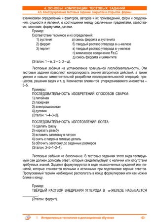 4. ОСНОВЫ КОМПОЗИЦИИ ТЕСТОВЫХ ЗАДАНИЙ
         4.5. Конструирование тестовых заданий закрытой и открытой формы
взаимосвязи определений и факторов, авторов и их произведений, форм и содержа-
ния, сущности и явлений, о соотношении между различными предметами, свойства-
ми, законами, формулами, датами.
       Пример:
       Соответствие терминов и их определений:
          1) аустенит                 а) смесь феррита и аустенита
          2) феррит                   б) твердый раствор углерода в α-железе
          3) перлит                   в) твердый раствор углерода в γ-железе
                                      г) химическое соединение Fe3C
                                      д) смесь феррита и цементита
       (Эталон: 1 – в, 2 – б, 3 – д).
      Тестовые задания на установление правильной последовательности. Эти
тестовые задания позволяют контролировать знания алгоритмов действий, а также
умения и навыки самостоятельной разработки последовательностей операций, про-
цессов, решения задач и т. д. Количество элементов упорядочиваемого множества –
3–5.
      Примеры:
      ПОСЛЕДОВАТЕЛЬНОСТЬ ИЗОБРЕТЕНИЙ СПОСОБОВ СВАРКИ:
      1) литейная
      2) лазерная
      3) электрошлаковая
      4) дуговая
      (Эталон: 1–4–3–2).
     ПОСЛЕДОВАТЕЛЬНОСТЬ ИЗГОТОВЛЕНИЯ БОЛТА:
     1) сделать фаску
     2) нарезать резьбу
     3) вставить заготовку в патрон
     4) снять с патрона готовую деталь
     5) обточить заготовку до заданных размеров
     (Эталон: 3–5–1–2–4).

      Тестовые задания на дополнение. В тестовых заданиях этого вида тестируе-
мый сам должен дописать ответ, который свидетельствует о наличии или отсутствии
требуемых знаний. Задания формулируются в виде незаконченных суждений или по-
нятий, которые становятся полными и истинными при подстановке верных ответов.
Пропускаемый термин необходимо располагать в конце формулировки или как можно
ближе к концу.

      Пример:
      ТВЁРДЫЙ РАСТВОР ВНЕДРЕНИЯ УГЛЕРОДА В α-ЖЕЛЕЗЕ НАЗЫВАЕТСЯ
_________.
      (Эталон: феррит).



           Интерактивные технологии в дистанционном обучении               -63-
 