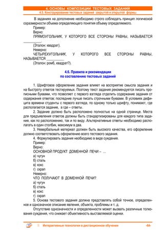 4. ОСНОВЫ КОМПОЗИЦИИ ТЕСТОВЫХ ЗАДАНИЙ
         4.5. Конструирование тестовых заданий закрытой и открытой формы
       В заданиях на дополнение необходимо строго соблюдать принцип логической
соразмерности объема определяющего понятия объему определяемого.
      Пример:
      Верно:
      ПРЯМОУГОЛЬНИК, У КОТОРОГО ВСЕ СТОРОНЫ РАВНЫ, НАЗЫВАЕТСЯ
__________.
      (Эталон: квадрат).
      Неверно:
      ЧЕТЫРЕХУГОЛЬНИК,          У  КОТОРОГО      ВСЕ    СТОРОНЫ       РАВНЫ,
НАЗЫВАЕТСЯ __________
      (Эталон: ромб, квадрат?).

                          4.6. Правила и рекомендации
                       по составлению тестовых заданий

       1. Шрифтовое оформление задания влияет на восприятие смысла задания и
на быстроту ответов тестируемых. Поэтому текст задания рекомендуется писать про-
писными буквами, что позволяет с первого взгляда отделить содержание задания от
содержания ответов; последние лучше писать строчными буквами. В условиях дефи-
цита времени студенты с первого взгляда, по одному только шрифту, понимают, где
располагается задание, а где – ответы.
       2. Задание должно быть расположено полностью на одной странице. Места
для предъявления ответов должны быть стандартизированы для каждого типа зада-
ния, как по расположению, так и по виду. Альтернативные ответы необходимо распо-
лагать в один столбик, максимум в два.
       3. Невербальный материал должен быть высокого качества, его оформление
должно соответствовать оформлению всего тестового задания.
       4. Формулировать задания необходимо в виде суждения.
       Пример:
       Верно:
       ОСНОВНОЙ ПРОДУКТ ДОМЕННОЙ ПЕЧИ – …
       а) чугун
       б) сталь
       в) кокс
       г) скрап
       Неверно:
       ЧТО ПОЛУЧАЮТ В ДОМЕННОЙ ПЕЧИ?
       а) чугун
       б) сталь
       в) кокс
       г) скрап
       5. Основа тестового задания должна представлять собой точное, определен-
ное и однозначное описание явления, объекта, проблемы и т. д.
       Отсутствие однозначности и определенности может вызвать различные толко-
вания суждения, что снижает объективность выставляемой оценки.


            Интерактивные технологии в дистанционном обучении               -64-
 