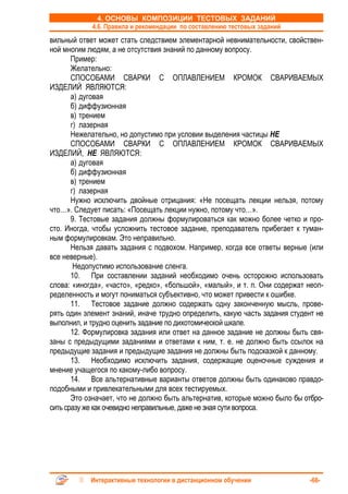 4. ОСНОВЫ КОМПОЗИЦИИ ТЕСТОВЫХ ЗАДАНИЙ
            4.6. Правила и рекомендации по составлению тестовых заданий
вильный ответ может стать следствием элементарной невнимательности, свойствен-
ной многим людям, а не отсутствия знаний по данному вопросу.
       Пример:
       Желательно:
       СПОСОБАМИ СВАРКИ С ОПЛАВЛЕНИЕМ КРОМОК СВАРИВАЕМЫХ
ИЗДЕЛИЙ ЯВЛЯЮТСЯ:
       а) дуговая
       б) диффузионная
       в) трением
       г) лазерная
       Нежелательно, но допустимо при условии выделения частицы НЕ
       СПОСОБАМИ СВАРКИ С ОПЛАВЛЕНИЕМ КРОМОК СВАРИВАЕМЫХ
ИЗДЕЛИЙ, НЕ ЯВЛЯЮТСЯ:
       а) дуговая
       б) диффузионная
       в) трением
       г) лазерная
       Нужно исключить двойные отрицания: «Не посещать лекции нельзя, потому
что…». Следует писать: «Посещать лекции нужно, потому что…».
       9. Тестовые задания должны формулироваться как можно более четко и про-
сто. Иногда, чтобы усложнить тестовое задание, преподаватель прибегает к туман-
ным формулировкам. Это неправильно.
       Нельзя давать задания с подвохом. Например, когда все ответы верные (или
все неверные).
        Недопустимо использование сленга.
       10. При составлении заданий необходимо очень осторожно использовать
слова: «иногда», «часто», «редко», «большой», «малый», и т. п. Они содержат неоп-
ределенность и могут пониматься субъективно, что может привести к ошибке.
       11. Тестовое задание должно содержать одну законченную мысль, прове-
рять один элемент знаний, иначе трудно определить, какую часть задания студент не
выполнил, и трудно оценить задание по дихотомической шкале.
       12. Формулировка задания или ответ на данное задание не должны быть свя-
заны с предыдущими заданиями и ответами к ним, т. е. не должно быть ссылок на
предыдущие задания и предыдущие задания не должны быть подсказкой к данному.
       13. Необходимо исключить задания, содержащие оценочные суждения и
мнение учащегося по какому-либо вопросу.
       14. Все альтернативные варианты ответов должны быть одинаково правдо-
подобными и привлекательными для всех тестируемых.
       Это означает, что не должно быть альтернатив, которые можно было бы отбро-
сить сразу же как очевидно неправильные, даже не зная сути вопроса.




            Интерактивные технологии в дистанционном обучении               -66-
 