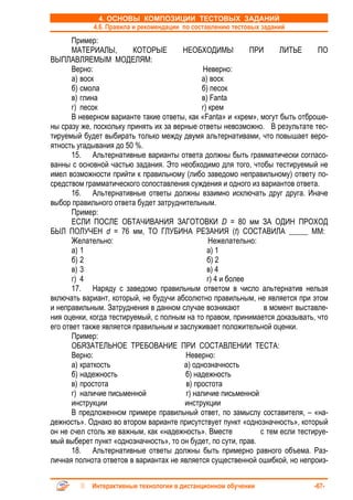 4. ОСНОВЫ КОМПОЗИЦИИ ТЕСТОВЫХ ЗАДАНИЙ
            4.6. Правила и рекомендации по составлению тестовых заданий
       Пример:
       МАТЕРИАЛЫ,        КОТОРЫЕ        НЕОБХОДИМЫ           ПРИ     ЛИТЬЕ      ПО
ВЫПЛАВЛЯЕМЫМ МОДЕЛЯМ:
       Верно:                                  Неверно:
       а) воск                                а) воск
       б) смола                               б) песок
       в) глина                               в) Fanta
       г) песок                               г) крем
       В неверном варианте такие ответы, как «Fanta» и «крем», могут быть отброше-
ны сразу же, поскольку принять их за верные ответы невозможно. В результате тес-
тируемый будет выбирать только между двумя альтернативами, что повышает веро-
ятность угадывания до 50 %.
       15. Альтернативные варианты ответа должны быть грамматически согласо-
ванны с основной частью задания. Это необходимо для того, чтобы тестируемый не
имел возможности прийти к правильному (либо заведомо неправильному) ответу по-
средством грамматического сопоставления суждения и одного из вариантов ответа.
       16. Альтернативные ответы должны взаимно исключать друг друга. Иначе
выбор правильного ответа будет затруднительным.
       Пример:
       ЕСЛИ ПОСЛЕ ОБТАЧИВАНИЯ ЗАГОТОВКИ D = 80 мм ЗА ОДИН ПРОХОД
БЫЛ ПОЛУЧЕН d = 76 мм, ТО ГЛУБИНА РЕЗАНИЯ (t) СОСТАВИЛА _____ ММ:
       Желательно:                               Нежелательно:
       а) 1                                     а) 1
       б) 2                                     б) 2
       в) 3                                     в) 4
       г) 4                                     г) 4 и более
       17. Наряду с заведомо правильным ответом в число альтернатив нельзя
включать вариант, который, не будучи абсолютно правильным, не является при этом
и неправильным. Затруднения в данном случае возникают           в момент выставле-
ния оценки, когда тестируемый, с полным на то правом, принимается доказывать, что
его ответ также является правильным и заслуживает положительной оценки.
       Пример:
       ОБЯЗАТЕЛЬНОЕ ТРЕБОВАНИЕ ПРИ СОСТАВЛЕНИИ ТЕСТА:
       Верно:                            Неверно:
       а) краткость                     а) однозначность
       б) надежность                     б) надежность
       в) простота                       в) простота
       г) наличие письменной             г) наличие письменной
       инструкции                       инструкции
       В предложенном примере правильный ответ, по замыслу составителя, – «на-
дежность». Однако во втором варианте присутствует пункт «однозначность», который
он не счел столь же важным, как «надежность». Вместе           с тем если тестируе-
мый выберет пункт «однозначность», то он будет, по сути, прав.
       18. Альтернативные ответы должны быть примерно равного объема. Раз-
личная полнота ответов в вариантах не является существенной ошибкой, но непроиз-


            Интерактивные технологии в дистанционном обучении                 -67-
 