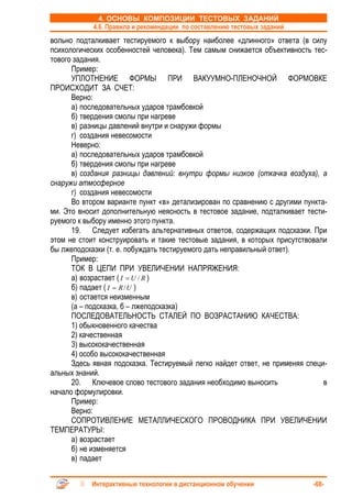 4. ОСНОВЫ КОМПОЗИЦИИ ТЕСТОВЫХ ЗАДАНИЙ
            4.6. Правила и рекомендации по составлению тестовых заданий
вольно подталкивает тестируемого к выбору наиболее «длинного» ответа (в силу
психологических особенностей человека). Тем самым снижается объективность тес-
тового задания.
      Пример:
      УПЛОТНЕНИЕ ФОРМЫ ПРИ ВАКУУМНО-ПЛЕНОЧНОЙ ФОРМОВКЕ
ПРОИСХОДИТ ЗА СЧЕТ:
      Верно:
      а) последовательных ударов трамбовкой
      б) твердения смолы при нагреве
      в) разницы давлений внутри и снаружи формы
      г) создания невесомости
      Неверно:
      а) последовательных ударов трамбовкой
      б) твердения смолы при нагреве
      в) создания разницы давлений: внутри формы низкое (откачка воздуха), а
снаружи атмосферное
      г) создания невесомости
      Во втором варианте пункт «в» детализирован по сравнению с другими пункта-
ми. Это вносит дополнительную неясность в тестовое задание, подталкивает тести-
руемого к выбору именно этого пункта.
      19. Следует избегать альтернативных ответов, содержащих подсказки. При
этом не стоит конструировать и такие тестовые задания, в которых присутствовали
бы лжеподсказки (т. е. побуждать тестируемого дать неправильный ответ).
      Пример:
      ТОК В ЦЕПИ ПРИ УВЕЛИЧЕНИИ НАПРЯЖЕНИЯ:
      а) возрастает ( I = U / R )
      б) падает ( I = R / U )
      в) остается неизменным
      (а – подсказка, б – лжеподсказка)
      ПОСЛЕДОВАТЕЛЬНОСТЬ СТАЛЕЙ ПО ВОЗРАСТАНИЮ КАЧЕСТВА:
      1) обыкновенного качества
      2) качественная
      3) высококачественная
      4) особо высококачественная
      Здесь явная подсказка. Тестируемый легко найдет ответ, не применяя специ-
альных знаний.
      20. Ключевое слово тестового задания необходимо выносить                в
начало формулировки.
      Пример:
      Верно:
      СОПРОТИВЛЕНИЕ МЕТАЛЛИЧЕСКОГО ПРОВОДНИКА ПРИ УВЕЛИЧЕНИИ
ТЕМПЕРАТУРЫ:
      а) возрастает
      б) не изменяется
      в) падает


           Интерактивные технологии в дистанционном обучении               -68-
 
