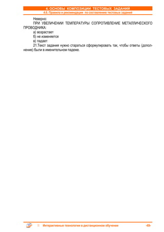 4. ОСНОВЫ КОМПОЗИЦИИ ТЕСТОВЫХ ЗАДАНИЙ
            4.6. Правила и рекомендации по составлению тестовых заданий
      Неверно:
      ПРИ УВЕЛИЧЕНИИ ТЕМПЕРАТУРЫ СОПРОТИВЛЕНИЕ МЕТАЛЛИЧЕСКОГО
ПРОВОДНИКА:
      а) возрастает
      б) не изменяется
      в) падает
      21.Текст задания нужно стараться сформулировать так, чтобы ответы (допол-
нение) были в именительном падеже.




           Интерактивные технологии в дистанционном обучении               -69-
 