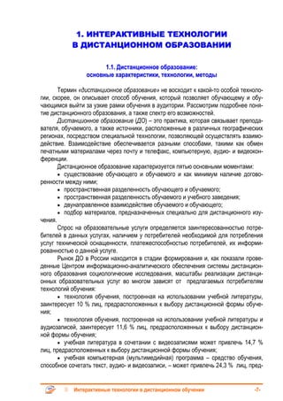 1. ИНТЕРАКТИВНЫЕ ТЕХНОЛОГИИ
           В ДИСТАНЦИОННОМ ОБРАЗОВАНИИ

                      1.1. Дистанционное образование:
                основные характеристики, технологии, методы

       Термин «дистанционное образование» не восходит к какой-то особой техноло-
гии, скорее, он описывает способ обучения, который позволяет обучающему и обу-
чающимся выйти за узкие рамки обучения в аудитории. Рассмотрим подробнее поня-
тие дистанционного образования, а также спектр его возможностей.
       Дистанционное образование (ДО) – это практика, которая связывает препода-
вателя, обучаемого, а также источники, расположенные в различных географических
регионах, посредством специальной технологии, позволяющей осуществлять взаимо-
действие. Взаимодействие обеспечивается разными способами, такими как обмен
печатными материалами через почту и телефакс, компьютерную, аудио- и видеокон-
ференции.
       Дистанционное образование характеризуется пятью основными моментами:
       • существование обучающего и обучаемого и как минимум наличие догово-
ренности между ними;
       • пространственная разделенность обучающего и обучаемого;
       • пространственная разделенность обучаемого и учебного заведения;
       • двунаправленное взаимодействие обучаемого и обучающего;
       • подбор материалов, предназначенных специально для дистанционного изу-
чения.
       Спрос на образовательные услуги определяется заинтересованностью потре-
бителей в данных услугах, наличием у потребителей необходимой для потребления
услуг технической оснащенности, платежеспособностью потребителей, их информи-
рованностью о данной услуге.
       Рынок ДО в России находится в стадии формирования и, как показали прове-
денные Центром информационно-аналитического обеспечения системы дистанцион-
ного образования социологические исследования, масштабы реализации дистанци-
онных образовательных услуг во многом зависят от предлагаемых потребителям
технологий обучения:
       • технология обучения, построенная на использовании учебной литературы,
заинтересует 10 % лиц, предрасположенных к выбору дистанционной формы обуче-
ния;
       • технология обучения, построенная на использовании учебной литературы и
аудиозаписей, заинтересует 11,6 % лиц, предрасположенных к выбору дистанцион-
ной формы обучения;
       • учебная литература в сочетании с видеозаписями может привлечь 14,7 %
лиц, предрасположенных к выбору дистанционной формы обучения;
       • учебная компьютерная (мультимедийная) программа – средство обучения,
способное сочетать текст, аудио- и видеозаписи, – может привлечь 24,3 % лиц, пред-


            Интерактивные технологии в дистанционном обучении                 -7-
 