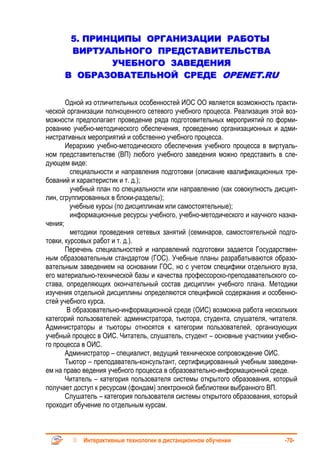 5. ПРИНЦИПЫ ОРГАНИЗАЦИИ РАБОТЫ
       ВИРТУАЛЬНОГО ПРЕДСТАВИТЕЛЬСТВА
              УЧЕБНОГО ЗАВЕДЕНИЯ
      В ОБРАЗОВАТЕЛЬНОЙ СРЕДЕ OPENET.RU


       Одной из отличительных особенностей ИОС ОО является возможность практи-
ческой организации полноценного сетевого учебного процесса. Реализация этой воз-
можности предполагает проведение ряда подготовительных мероприятий по форми-
рованию учебно-методического обеспечения, проведению организационных и адми-
нистративных мероприятий и собственно учебного процесса.
       Иерархию учебно-методического обеспечения учебного процесса в виртуаль-
ном представительстве (ВП) любого учебного заведения можно представить в сле-
дующем виде:
         специальности и направления подготовки (описание квалификационных тре-
бований и характеристик и т. д.);
         учебный план по специальности или направлению (как совокупность дисцип-
лин, сгруппированных в блоки-разделы);
         учебные курсы (по дисциплинам или самостоятельные);
         информационные ресурсы учебного, учебно-методического и научного назна-
чения;
         методики проведения сетевых занятий (семинаров, самостоятельной подго-
товки, курсовых работ и т. д.).
       Перечень специальностей и направлений подготовки задается Государствен-
ным образовательным стандартом (ГОС). Учебные планы разрабатываются образо-
вательным заведением на основании ГОС, но с учетом специфики отдельного вуза,
его материально-технической базы и качества профессорско-преподавательского со-
става, определяющих окончательный состав дисциплин учебного плана. Методики
изучения отдельной дисциплины определяются спецификой содержания и особенно-
стей учебного курса.
        В образовательно-информационной среде (ОИС) возможна работа нескольких
категорий пользователей: администратора, тьютора, студента, слушателя, читателя.
Администраторы и тьюторы относятся к категории пользователей, организующих
учебный процесс в ОИС. Читатель, слушатель, студент – основные участники учебно-
го процесса в ОИС.
       Администратор – специалист, ведущий техническое сопровождение ОИС.
       Тьютор – преподаватель-консультант, сертифицированный учебным заведени-
ем на право ведения учебного процесса в образовательно-информационной среде.
       Читатель – категория пользователя системы открытого образования, который
получает доступ к ресурсам (фондам) электронной библиотеки выбранного ВП.
       Слушатель – категория пользователя системы открытого образования, который
проходит обучение по отдельным курсам.



            Интерактивные технологии в дистанционном обучении               -70-
 