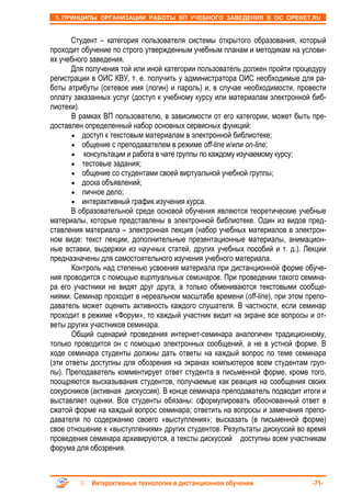 5. ПРИНЦИПЫ ОРГАНИЗАЦИИ РАБОТЫ ВП УЧЕБНОГО ЗАВЕДЕНИЯ В ОС OPENET.RU


       Студент – категория пользователя системы открытого образования, который
проходит обучение по строго утвержденным учебным планам и методикам на услови-
ях учебного заведения.
       Для получения той или иной категории пользователь должен пройти процедуру
регистрации в ОИС КВУ, т. е. получить у администратора ОИС необходимые для ра-
боты атрибуты (сетевое имя (логин) и пароль) и, в случае необходимости, провести
оплату заказанных услуг (доступ к учебному курсу или материалам электронной биб-
лиотеки).
       В рамках ВП пользователю, в зависимости от его категории, может быть пре-
доставлен определенный набор основных сервисных функций:
       • доступ к текстовым материалам в электронной библиотеке;
       • общение с преподавателем в режиме off-line и/или on-line;
       • консультации и работа в чате группы по каждому изучаемому курсу;
       • тестовые задания;
       • общение со студентами своей виртуальной учебной группы;
       • доска объявлений;
       • личное дело;
       • интерактивный график изучения курса.
       В образовательной среде основой обучения являются теоретические учебные
материалы, которые представлены в электронной библиотеке. Один из видов пред-
ставления материала – электронная лекция (набор учебных материалов в электрон-
ном виде: текст лекции, дополнительные презентационные материалы, анимацион-
ные вставки, выдержки из научных статей, других учебных пособий и т. д.). Лекции
предназначены для самостоятельного изучения учебного материала.
       Контроль над степенью усвоения материала при дистанционной форме обуче-
ния проводится с помощью виртуальных семинаров. При проведении такого семина-
ра его участники не видят друг друга, а только обмениваются текстовыми сообще-
ниями. Семинар проходит в нереальном масштабе времени (off-line), при этом препо-
даватель может оценить активность каждого слушателя. В частности, если семинар
проходит в режиме «Форум», то каждый участник видит на экране все вопросы и от-
веты других участников семинара.
       Общий сценарий проведения интернет-семинара аналогичен традиционному,
только проводится он с помощью электронных сообщений, а не в устной форме. В
ходе семинара студенты должны дать ответы на каждый вопрос по теме семинара
(эти ответы доступны для обозрения на экранах компьютеров всем студентам груп-
пы). Преподаватель комментирует ответ студента в письменной форме, кроме того,
поощряются высказывания студентов, получаемые как реакция на сообщения своих
сокурсников (активная дискуссия). В конце семинара преподаватель подводит итоги и
выставляет оценки. Все студенты обязаны: сформулировать обоснованный ответ в
сжатой форме на каждый вопрос семинара; ответить на вопросы и замечания препо-
давателя по содержанию своего «выступления»; высказать (в письменной форме)
свое отношение к «выступлениям» других студентов. Результаты дискуссий во время
проведения семинара архивируются, а тексты дискуссий доступны всем участникам
форума для обозрения.



            Интерактивные технологии в дистанционном обучении                -71-
 