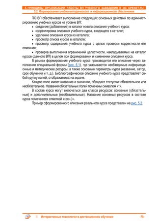 5. ПРИНЦИПЫ ОРГАНИЗАЦИИ РАБОТЫ ВП УЧЕБНОГО ЗАВЕДЕНИЯ В ОС OPENET.RU
       5.2. Формирование учебно-методического и информационного обеспечения

      ПО ВП обеспечивает выполнение следующих основных действий по админист-
рированию учебных курсов на уровне ВП:
      • создание (добавление) в каталог нового описания учебного курса;
      • корректировка описания учебного курса, входящего в каталог;
      • удаление описания курса из каталога;
      • просмотр списка курсов в каталоге;
      • просмотр содержания учебного курса с целью проверки корректности его
описания;
      • проверка выполнения ограничений целостности, накладываемых на каталог
курсов (данного ВП) в целом при формировании и изменении описания курса.
      В рамках формирования учебного курса производится его описание через за-
полнение специальной формы (рис. 5.1), где указываются необходимые информаци-
онные и методические ресурсы, а также основные параметры курса (название, автор,
срок обучения и т. д.). Библиографическое описание учебного курса представляет со-
бой группу полей, отображаемых на экране.
      Каждое поле имеет название и значение, обладает статусом: обязательное или
необязательное. Названия обязательных полей помечены символом «*».
      В состав курса могут включаться два класса ресурсов: основные (обязатель-
ные) и дополнительные (необязательные). Названия основных ресурсов в составе
курса помечаются отметкой «(осн.)».
      Пример сформированного описания реального курса представлен на рис. 5.2.




            Интерактивные технологии в дистанционном обучении                 -75-
 