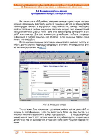 5. ПРИНЦИПЫ ОРГАНИЗАЦИИ РАБОТЫ ВП УЧЕБНОГО ЗАВЕДЕНИЯ В ОС OPENET.RU
       5.2. Формирование учебно-методического и информационного обеспечения

                      5.3. Формирование базы данных
                  преподавателей-консультантов (тьюторов)


      На этом же этапе в ВП учебного заведения проводится регистрация тьюторов,
которые в дальнейшем будут вести занятия с учащимися. До того как администратор
зарегистрирует тьютора в виртуальном представительстве, тьютору необходимо
пройти аттестацию в учебном заведении и заключить контракт с его администрацией
на ведение обучения учебных групп. После этого администратор регистрирует в сре-
де ВП нового тьютора. Для этого администратору необходимо сообщить следующую
информацию о тьюторе: фамилия, имя, отчество; e-mail; желаемый пароль; ставка
оплаты тьютора (руб./ч).
      После окончания процесса регистрации администратор сообщает тьютору ат-
рибуты доступа (логин и пароль) для авторизации в системе. Регистрационная фор-
ма тьютора представлена на рис. 5.3.




                               Рис. 5.3. Личное дело тьютора

       Тьютор может быть прикреплен к различным учебным курсам данного ВП, по
которым он сертифицирован. Если курс может вести более чем один тьютор, то у
учащихся появляется возможность выбора преподавателя.        В процессе проведе-
ния обучения в личное дело тьютора заносятся все учебные группы, которые прохо-
дят обучение под его руководством, с указанием численности учащихся и сроков обу-
чения.



            Интерактивные технологии в дистанционном обучении                 -78-
 