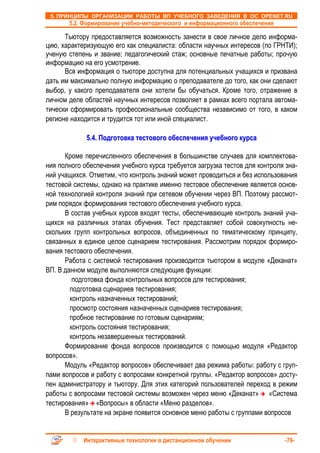5. ПРИНЦИПЫ ОРГАНИЗАЦИИ РАБОТЫ ВП УЧЕБНОГО ЗАВЕДЕНИЯ В ОС OPENET.RU
       5.2. Формирование учебно-методического и информационного обеспечения

      Тьютору предоставляется возможность занести в свое личное дело информа-
цию, характеризующую его как специалиста: области научных интересов (по ГРНТИ);
ученую степень и звание; педагогический стаж; основные печатные работы; прочую
информацию на его усмотрение.
      Вся информация о тьюторе доступна для потенциальных учащихся и призвана
дать им максимально полную информацию о преподавателе до того, как они сделают
выбор, у какого преподавателя они хотели бы обучаться. Кроме того, отражение в
личном деле областей научных интересов позволяет в рамках всего портала автома-
тически сформировать профессиональные сообщества независимо от того, в каком
регионе находится и трудится тот или иной специалист.

             5.4. Подготовка тестового обеспечения учебного курса

      Кроме перечисленного обеспечения в большинстве случаев для комплектова-
ния полного обеспечения учебного курса требуется загрузка тестов для контроля зна-
ний учащихся. Отметим, что контроль знаний может проводиться и без использования
тестовой системы, однако на практике именно тестовое обеспечение является основ-
ной технологией контроля знаний при сетевом обучении через ВП. Поэтому рассмот-
рим порядок формирования тестового обеспечения учебного курса.
      В состав учебных курсов входят тесты, обеспечивающие контроль знаний уча-
щихся на различных этапах обучения. Тест представляет собой совокупность не-
скольких групп контрольных вопросов, объединенных по тематическому принципу,
связанных в единое целое сценарием тестирования. Рассмотрим порядок формиро-
вания тестового обеспечения.
      Работа с системой тестирования производится тьютором в модуле «Деканат»
ВП. В данном модуле выполняются следующие функции:
         подготовка фонда контрольных вопросов для тестирования;
        подготовка сценариев тестирования;
        контроль назначенных тестирований;
        просмотр состояния назначенных сценариев тестирования;
        пробное тестирование по готовым сценариям;
        контроль состояния тестирования;
        контроль незавершенных тестирований.
      Формирование фонда вопросов производится с помощью модуля «Редактор
вопросов».
      Модуль «Редактор вопросов» обеспечивает два режима работы: работу с груп-
пами вопросов и работу с вопросами конкретной группы. «Редактор вопросов» досту-
пен администратору и тьютору. Для этих категорий пользователей переход в режим
работы с вопросами тестовой системы возможен через меню «Деканат» «Система
тестирования» «Вопросы» в области «Меню разделов».
      В результате на экране появится основное меню работы с группами вопросов


            Интерактивные технологии в дистанционном обучении                 -79-
 