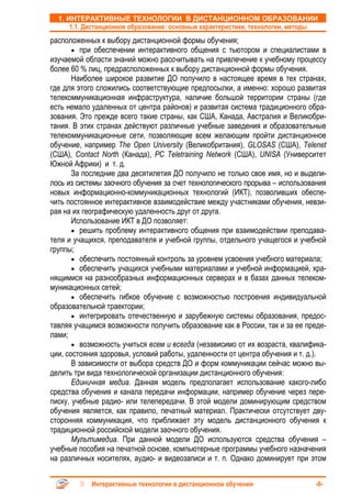 1. ИНТЕРАКТИВНЫЕ ТЕХНОЛОГИИ В ДИСТАНЦИОННОМ ОБРАЗОВАНИИ
      1.1. Дистанционное образование: основные характеристики, технологии, методы
расположенных к выбору дистанционной формы обучения;
       • при обеспечении интерактивного общения с тьютором и специалистами в
изучаемой области знаний можно рассчитывать на привлечение к учебному процессу
более 60 % лиц, предрасположенных к выбору дистанционной формы обучения.
       Наиболее широкое развитие ДО получило в настоящее время в тех странах,
где для этого сложились соответствующие предпосылки, а именно: хорошо развитая
телекоммуникационная инфраструктура, наличие большой территории страны (где
есть немало удаленных от центра районов) и развитая система традиционного обра-
зования. Это прежде всего такие страны, как США, Канада, Австралия и Великобри-
тания. В этих странах действуют различные учебные заведения и образовательные
телекоммуникационные сети, позволяющие всем желающим пройти дистанционное
обучение, например The Open University (Великобритания), GLOSAS (США), Telenet
(США), Contact North (Канада), PC Teletraining Network (США), UNISA (Университет
Южной Африки) и т. д.
       За последние два десятилетия ДО получило не только свое имя, но и выдели-
лось из системы заочного обучения за счет технологического прорыва – использования
новых информационно-коммуникационных технологий (ИКТ), позволивших обеспе-
чить постоянное интерактивное взаимодействие между участниками обучения, невзи-
рая на их географическую удаленность друг от друга.
       Использование ИКТ в ДО позволяет:
       • решить проблему интерактивного общения при взаимодействии преподава-
теля и учащихся, преподавателя и учебной группы, отдельного учащегося и учебной
группы;
       • обеспечить постоянный контроль за уровнем усвоения учебного материала;
       • обеспечить учащихся учебными материалами и учебной информацией, хра-
нящимися на разнообразных информационных серверах и в базах данных телеком-
муникационных сетей;
       • обеспечить гибкое обучение с возможностью построения индивидуальной
образовательной траектории;
       • интегрировать отечественную и зарубежную системы образования, предос-
тавляя учащимся возможности получить образование как в России, так и за ее преде-
лами;
       • возможность учиться всем и всегда (независимо от их возраста, квалифика-
ции, состояния здоровья, условий работы, удаленности от центра обучения и т. д.).
       В зависимости от выбора средств ДО и форм коммуникации сейчас можно вы-
делить три вида технологической организации дистанционного обучения:
       Единичная медиа. Данная модель предполагает использование какого-либо
средства обучения и канала передачи информации, например обучение через пере-
писку, учебные радио- или телепередачи. В этой модели доминирующим средством
обучения является, как правило, печатный материал. Практически отсутствует дву-
сторонняя коммуникация, что приближает эту модель дистанционного обучения к
традиционной российской модели заочного обучения.
       Мультимедиа. При данной модели ДО используются средства обучения –
учебные пособия на печатной основе, компьютерные программы учебного назначения
на различных носителях, аудио- и видеозаписи и т. п. Однако доминирует при этом


            Интерактивные технологии в дистанционном обучении                   -8-
 
