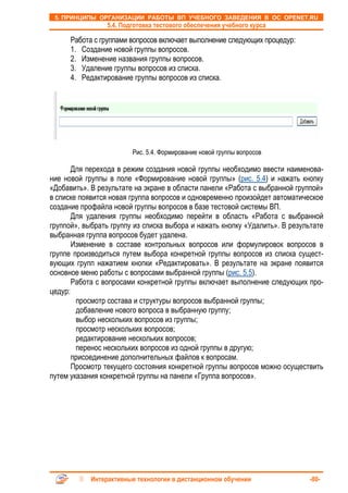 5. ПРИНЦИПЫ ОРГАНИЗАЦИИ РАБОТЫ ВП УЧЕБНОГО ЗАВЕДЕНИЯ В ОС OPENET.RU
                 5.4. Подготовка тестового обеспечения учебного курса

      Работа с группами вопросов включает выполнение следующих процедур:
      1. Создание новой группы вопросов.
      2. Изменение названия группы вопросов.
      3. Удаление группы вопросов из списка.
      4. Редактирование группы вопросов из списка.




                         Рис. 5.4. Формирование новой группы вопросов

       Для перехода в режим создания новой группы необходимо ввести наименова-
ние новой группы в поле «Формирование новой группы» (рис. 5.4) и нажать кнопку
«Добавить». В результате на экране в области панели «Работа с выбранной группой»
в списке появится новая группа вопросов и одновременно произойдет автоматическое
создание профайла новой группы вопросов в базе тестовой системы ВП.
       Для удаления группы необходимо перейти в область «Работа с выбранной
группой», выбрать группу из списка выбора и нажать кнопку «Удалить». В результате
выбранная группа вопросов будет удалена.
       Изменение в составе контрольных вопросов или формулировок вопросов в
группе производиться путем выбора конкретной группы вопросов из списка сущест-
вующих групп нажатием кнопки «Редактировать». В результате на экране появится
основное меню работы с вопросами выбранной группы (рис. 5.5).
       Работа с вопросами конкретной группы включает выполнение следующих про-
цедур:
        просмотр состава и структуры вопросов выбранной группы;
        добавление нового вопроса в выбранную группу;
        выбор нескольких вопросов из группы;
        просмотр нескольких вопросов;
        редактирование нескольких вопросов;
        перенос нескольких вопросов из одной группы в другую;
       присоединение дополнительных файлов к вопросам.
       Просмотр текущего состояния конкретной группы вопросов можно осуществить
путем указания конкретной группы на панели «Группа вопросов».




            Интерактивные технологии в дистанционном обучении                -80-
 