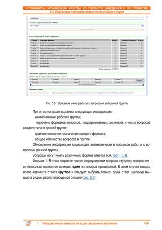 5. ПРИНЦИПЫ ОРГАНИЗАЦИИ РАБОТЫ ВП УЧЕБНОГО ЗАВЕДЕНИЯ В ОС OPENET.RU
                 5.4. Подготовка тестового обеспечения учебного курса




              Рис. 5.5. Основное меню работы с вопросами выбранной группы

      При этом на экран выдается следующая информация:
        наименование рабочей группы;
         перечень форматов вопросов, поддерживаемых системой, и число вопросов
каждого типа в данной группе;
        краткое описание назначения каждого формата;
        общее количество вопросов в группе.
      Обновление информации происходит автоматически в процессе работы с во-
просами данной группы.
      Вопросы могут иметь различный формат ответов (см. табл. 5.3).
      Формат 1. В этом формате после формулировки вопроса студенту предлагает-
ся несколько вариантов ответов, один из которых правильный. В этом случае окошко
возле варианта ответа круглое и следует выбрать только один ответ, щелкнув мы-
шью в рядом располагающемся окошке (рис. 5.6).




            Интерактивные технологии в дистанционном обучении               -81-
 